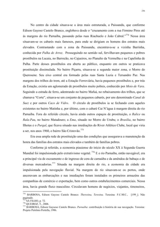 256
No centro da cidade situava-se a área mais estruturada, a Paissandu, que conforme
Edison Gayoso Castelo Branco, englobava desde o “cruzamento com a rua Firmino Pires até
às margens do rio Parnaíba, passando pelas ruas Riachuelo e João Cabral.”774
Nessa área
situavam-se os cabarés mais famosos, para onde se dirigiam os homens dos estratos mais
elevados. Contrastando com a zona da Paissandu, encontrava-se a vizinha Barrinha,
conhecida por Palha de Arroz. Prosseguindo no sentido sul, fervilhavam pequenos e pobres
prostíbulos na Lucaia, no Barrocão, no Cajueiros, no Planalto da Vermelha e na Capelinha de
Palha. Parte desses prostíbulos era aberta ao público, enquanto em outros se praticava
prostituição dissimulada. No bairro Piçarra, situava-se a segunda maior zona, o Morro do
Querosene. Seu eixo central era formado pelas ruas Santa Luzia e Tersandro Paz. Nas
margens dos trilhos do trem, até a Estação Ferroviária, havia pequenos prostíbulos e, por trás
da Estação, existia um aglomerado de prostíbulos muito pobres, conhecido por Moio de Vara.
Seguindo a estrada de ferro, adentrando no bairro Mafuá, no rebaixamento dos trilhos, que se
chamava “Corte”, situava-se um conjunto de pequenos cabarés, por uns denominado Canal de
Suez e por outros Caco de Vidro. O círculo de prostíbulos ia se fechando com aqueles
existentes no bairro Matinha e, por último, com o cabaré Cai N’água à margem direita do rio
Parnaíba. Fora do referido círculo, havia ainda outros espaços de prostituição, o Ralice ou
Rala-Pau, no bairro Matadouro; a Ema, situado no Morro do Urubu; o Brasília, no bairro
Ilhotas e o Purgal, que ficava situado nas imediações do River Atlético Clube, local que viria
a ser, nos anos 1960, o bairro São Cristovão.775
Era essa ampla rede de prostituição uma das condições que assegurava a manutenção da
honra das famílias dos estratos mais elevados e também de famílias pobres.
Conforme já referido, a economia piauiense do início do século XX à Segunda Guerra
Mundial foi impulsionada pelo extrativismo vegetal. 776
E o rio Parnaíba, então navegável, era
a principal via de escoamento e de ingresso de cera de carnaúba e da amêndoa de babaçu e de
diversas mercadorias.777
Situada na margem direita do rio, a economia da cidade era
impulsionada pela navegação fluvial. Na margem do rio situavam-se os portos, onde
ancoravam as embarcações e nas imediações foram instalados os primeiros armazéns das
companhias de comércio e exportação, bem como outros estabelecimentos comerciais. Nessa
área, havia grande fluxo masculino. Circulavam homens de negócios, viajantes, timoneiros,
774
BARBOSA, Edison Gayoso Castelo Branco. Theresina, Teresina. Teresina: F.C.M.C., [199_]. Não
paginado.
775
SÁ FILHO, p. 72.
776
QUEIROZ, T., 2006.
777
BARBOSA, Edison Gaysoso Castelo Branco. Parnaíba: contribuição à história de sua navegação. Teresina:
Projeto Petrônio Portella, 1986.
 