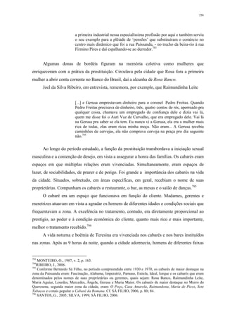 258
a primeira industrial nessa especialíssima profissão por aqui e também serviu
o seu exemplo para a plêiade de ‘pensões’ que substituíram o comércio no
centro mais dinâmico que foi a rua Paissandu, - no trecho da beira-rio à rua
Firmino Pires e daí espalhando-se ao derredor.783
Algumas donas de bordéis figuram na memória coletiva como mulheres que
enriqueceram com a prática da prostituição. Circulava pela cidade que Rosa fora a primeira
mulher a abrir conta corrente no Banco do Brasil, daí a alcunha de Rosa Banco.
Joel da Silva Ribeiro, em entrevista, rememora, por exemplo, que Raimundinha Leite
[...] e Gerusa emprestavam dinheiro para o coronel Pedro Freitas. Quando
Pedro Freitas precisava de dinheiro, três, quatro contos de rés, aperreado pra
qualquer coisa, chamava um empregado de confiança dele e dizia vai lá,
quem me disse foi o Auri Vaz de Carvalho, que era empregado dele. Vai lá
na Gerusa pra saber se ela tem. Eu nunca vi a Gerusa, ela era a mulher mais
rica de todas, elas eram ricas minha moça. Não eram... A Gerusa recebia
caminhões de cervejas, ela não comprava cerveja na praça pro dia seguinte
não.784
Ao longo do período estudado, a função da prostituição transbordava a iniciação sexual
masculina e a contenção do desejo, em vista a assegurar a honra das famílias. Os cabarés eram
espaços em que múltiplas relações eram vivenciadas. Simultaneamente, eram espaços de
lazer, de sociabilidades, de prazer e de perigo. Foi grande a importância dos cabarés na vida
da cidade. Situados, sobretudo, em áreas específicas, em geral, recebiam o nome de suas
proprietárias. Compunham os cabarés o restaurante, o bar, as mesas e o salão de danças.785
O cabaré era um espaço que funcionava em função do cliente. Madames, gerentes e
meretrizes atuavam em vista a agradar os homens de diferentes idades e condições sociais que
frequentavam a zona. A excelência no tratamento, contudo, era diretamente proporcional ao
prestígio, ao poder e à condição econômica do cliente, quanto mais rico e mais importante,
melhor o tratamento recebido.786
A vida noturna e boêmia de Teresina era vivenciada nos cabarés e nos bares instituídos
nas zonas. Após as 9 horas da noite, quando a cidade adormecia, homens de diferentes faixas
783
MONTEIRO, O., 1987, v. 2, p. 163.
784
RIBEIRO, J., 2006.
785
Conforme Bernardo Sá Filho, no período compreendido entre 1930 e 1970, os cabarés de maior destaque na
zona da Paissandu eram: Fascinação, Alabama, Imperatriz, Parnaso, Estrela, Ideal, Iorque e os cabarés que eram
denominados pelos nomes de suas proprietárias ou gerentes, quais sejam: Rosa Banco, Raimundinha Leite,
Maria Aguiar, Lourdes, Mercedes, Ângela, Gerusa e Maria Maior. Os cabarés de maior destaque no Morro do
Querosene, segunda maior zona da cidade, eram: O Poço, Casa Amarela, Raimundona, Maria de Picos, Sete
Tabacos e o mais popular o Cabaré da Romana. Cf. SÁ FILHO, 2006, p. 80; 84.
786
SANTOS, G., 2005; SILVA, 1999; SÁ FILHO, 2006.
 