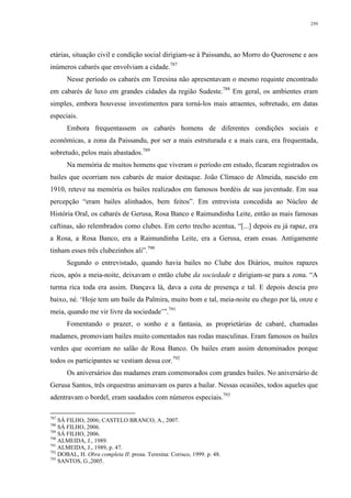 259
etárias, situação civil e condição social dirigiam-se à Paissandu, ao Morro do Querosene e aos
inúmeros cabarés que envolviam a cidade.787
Nesse período os cabarés em Teresina não apresentavam o mesmo requinte encontrado
em cabarés de luxo em grandes cidades da região Sudeste.788
Em geral, os ambientes eram
simples, embora houvesse investimentos para torná-los mais atraentes, sobretudo, em datas
especiais.
Embora frequentassem os cabarés homens de diferentes condições sociais e
econômicas, a zona da Paissandu, por ser a mais estruturada e a mais cara, era frequentada,
sobretudo, pelos mais abastados.789
Na memória de muitos homens que viveram o período em estudo, ficaram registrados os
bailes que ocorriam nos cabarés de maior destaque. João Clímaco de Almeida, nascido em
1910, reteve na memória os bailes realizados em famosos bordéis de sua juventude. Em sua
percepção “eram bailes alinhados, bem feitos”. Em entrevista concedida ao Núcleo de
História Oral, os cabarés de Gerusa, Rosa Banco e Raimundinha Leite, então as mais famosas
caftinas, são relembrados como clubes. Em certo trecho acentua, “[...] depois eu já rapaz, era
a Rosa, a Rosa Banco, era a Raimundinha Leite, era a Gerusa, eram essas. Antigamente
tinham esses três clubezinhos ali”.790
Segundo o entrevistado, quando havia bailes no Clube dos Diários, muitos rapazes
ricos, após a meia-noite, deixavam o então clube da sociedade e dirigiam-se para a zona. “A
turma rica toda era assim. Dançava lá, dava a cota de presença e tal. E depois descia pro
baixo, né. ‘Hoje tem um baile da Palmira, muito bom e tal, meia-noite eu chego por lá, onze e
meia, quando me vir livre da sociedade’”.791
Fomentando o prazer, o sonho e a fantasia, as proprietárias de cabaré, chamadas
madames, promoviam bailes muito comentados nas rodas masculinas. Eram famosos os bailes
verdes que ocorriam no salão de Rosa Banco. Os bailes eram assim denominados porque
todos os participantes se vestiam dessa cor.792
Os aniversários das madames eram comemorados com grandes bailes. No aniversário de
Gerusa Santos, três orquestras animavam os pares a bailar. Nessas ocasiões, todos aqueles que
adentravam o bordel, eram saudados com números especiais.793
787
SÁ FILHO, 2006; CASTELO BRANCO, A., 2007.
788
SÁ FILHO, 2006.
789
SÁ FILHO, 2006.
790
ALMEIDA, J., 1989.
791
ALMEIDA, J., 1989, p. 47.
792
DOBAL, H. Obra completa II: prosa. Teresina: Corisco, 1999. p. 48.
793
SANTOS, G.,2005.
 
