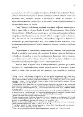 26
Cunha,41
Abdias Neves,42
Clodoaldo Freitas,43
Corinto Andrade,44
Jônatas Batista,45
Antônio
Chaves,46
bem como um conjunto de cronistas, dentre eles, mulheres, refletiram acerca desse
movimento novo, assumindo posições e justificando-as, através da veiculação de
representações do feminino, do masculino e de suas relações, que se embatiam na dinâmica da
hierarquização do social, em Teresina.
Pedro Vilarinho Castelo Branco, abordando a escrita de intelectuais atuantes entre o
final do século XIX e as primeiras décadas do século XX, dentre os quais, Higino Cunha,
Clodoaldo Freitas e Abdias Neves, argumenta que as escritas desses intelectuais configuram
uma prática escriturística através da qual buscaram redefinir as relações de gênero. Segundo o
autor, em nome de um ideal civilizatório, considerando-se adequados às demandas da
modernidade, que então despontava no Piauí, esses homens buscaram interferir no social,
defendendo a mulher enquanto mãe, esposa e dona-de-casa e homem, enquanto pai e provedor
familiar.47
Problematizando as masculinidades, esses intelectuais elaboraram uma masculinidade
delicada e autoritária, caracterizada pela valorização da cultura escrita, da disciplina, da
civilidade, da paternidade e do amor. E, simultaneamente, depreciaram práticas masculinas
associadas ao universo rural e patriarcal. Isso com o intuito de impor sua visão de sociedade,
bem como de ocupar e legitimar espaços sociais e político-institucionais.48
Além da defesa de lugares sociais e político-institucionais, considero que a prática
escriturística e a respectiva defesa de modelos ideais de feminino, de masculino e de suas
relações, é também fruto do medo e do ódio despertados pela emergência do feminismo.
41
Higino Cícero da Cunha nasceu a 11 de janeiro de 1858, em São José das Cajazeiras, hoje, Timon (MA),
falecendo em 16 de novembro de 1943, em Teresina. Bacharel em Direito pela Faculdade de Direito do Recife
(1885), professor do Liceu Piauiense, da Escola Normal Oficial e da Faculdade de Direito do Piauí, jurista,
magistrado e escritor. Ver GONÇALVES, Wilson Carvalho. Dicionário enciclopédico piauiense ilustrado:
1549-2003. Teresina: Halley, 2003. p. 143
42
Abdias da Costa Neves nasceu em 19 de novembro de 1876 e faleceu em 28 de agosto de 1928, em Teresina.
Bacharel em Ciências Jurídicas e Sociais pela Faculdade de Direito do Recife (1898), jurista, político, jornalista,
poeta, romancista, historiador e professor do Liceu Piauiense e da Escola Normal Oficial. Ver GONÇALVES,
W., op. cit., p. 278.
43
Clodoaldo Severo Conrado Freitas nasceu na cidade de Oeiras, em sete de setembro de 1855 e faleceu em 30
de junho de 1924, em Teresina. Bacharel em Direito pela Faculdade do Recife, magistrado, jornalista, político,
poeta, ensaísta, romancista, cronista e historiador. Ver GONÇALVES, W., op. cit., p. 182.
44
Bacharel em Direito pela Faculdade do Recife e jornalista.
45
Jônatas Batista nasceu em Natal, hoje, Monsenhor Gil, em 1885, falecendo em São Paulo, em 1935. Grande
animador cultural nas primeiras décadas do século XX, em Teresina, um dos fundadores da Academia Piauiense
de Letras, foi poeta, jornalista e teatrólogo. Ver GONÇALVES, W., op. cit., p. 54.
46
Nasceu em 26 de abril de 1882 e morreu em 22 de fevereiro de 1938, em Teresina. Foi poeta, conferencista e
jornalista de intensa atividade. Ver GONÇALVES W., op. cit., p. 118.
47
CASTELO BRANCO, Pedro Vilarinho. Famílias e escritas. 2005. Tese (Doutorado em História) –
Universidade Federal de Pernambuco, Recife, 2005a.
48
CASTELO BRANCO, Pedro Vilarinho. Masculinidades plurais. Unisinos, n. 2, v.9, p. 85-95, 2005b.
 