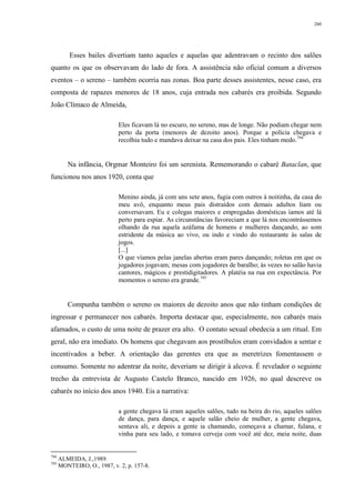 260
Esses bailes divertiam tanto aqueles e aquelas que adentravam o recinto dos salões
quanto os que os observavam do lado de fora. A assistência não oficial comum a diversos
eventos – o sereno – também ocorria nas zonas. Boa parte desses assistentes, nesse caso, era
composta de rapazes menores de 18 anos, cuja entrada nos cabarés era proibida. Segundo
João Clímaco de Almeida,
Eles ficavam lá no escuro, no sereno, mas de longe. Não podiam chegar nem
perto da porta (menores de dezoito anos). Porque a polícia chegava e
recolhia tudo e mandava deixar na casa dos pais. Eles tinham medo.794
Na infância, Orgmar Monteiro foi um serenista. Rememorando o cabaré Bataclan, que
funcionou nos anos 1920, conta que
Menino ainda, já com uns sete anos, fugia com outros à noitinha, da casa do
meu avô, enquanto meus pais distraídos com demais adultos liam ou
conversavam. Eu e colegas maiores e empregadas domésticas íamos até lá
perto para espiar. As circunstâncias favoreciam a que lá nos encontrássemos
olhando da rua aquela azáfama de homens e mulheres dançando, ao som
estridente da música ao vivo, ou indo e vindo do restaurante às salas de
jogos.
[...]
O que víamos pelas janelas abertas eram pares dançando; roletas em que os
jogadores jogavam; mesas com jogadores de baralho; às vezes no salão havia
cantores, mágicos e prestidigitadores. A platéia na rua em expectância. Por
momentos o sereno era grande.795
Compunha também o sereno os maiores de dezoito anos que não tinham condições de
ingressar e permanecer nos cabarés. Importa destacar que, especialmente, nos cabarés mais
afamados, o custo de uma noite de prazer era alto. O contato sexual obedecia a um ritual. Em
geral, não era imediato. Os homens que chegavam aos prostíbulos eram convidados a sentar e
incentivados a beber. A orientação das gerentes era que as meretrizes fomentassem o
consumo. Somente no adentrar da noite, deveriam se dirigir à alcova. É revelador o seguinte
trecho da entrevista de Augusto Castelo Branco, nascido em 1926, no qual descreve os
cabarés no início dos anos 1940. Eis a narrativa:
a gente chegava lá eram aqueles salões, tudo na beira do rio, aqueles salões
de dança, para dança, e aquele salão cheio de mulher, a gente chegava,
sentava ali, e depois a gente ia chamando, começava a chamar, fulana, e
vinha para seu lado, e tomava cerveja com você até dez, meia noite, duas
794
ALMEIDA, J.,1989.
795
MONTEIRO, O., 1987, v. 2, p. 157-8.
 