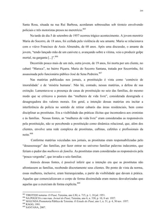 264
Santa Rosa, situada na rua Rui Barbosa, acordaram sobressaltas sob tiroteio envolvendo
policiais e três motoristas presos no meretrício.805
Na tarde do dia 5 de setembro de 1957 ocorreu trágico acontecimento. A jovem meretriz
Maria do Socorro, de 18 anos, foi ceifada pela violência de seu amante. Maria se relacionava
com o viúvo Francisco de Assis Almendra, de 68 anos. Após uma discussão, o amante da
jovem, “tendo lançado mão de um canivete e, avançando sobre a vítima, veio a produzir golpe
mortal, na garganta [...]”.806
Decorrido pouco mais de um mês, outra jovem, de 19 anos, foi morta por um cliente, no
cabaré “Maroca”, no bairro Piçarra. Maria do Socorro Santana, tratada por Socorrinha, foi
assassinada pelo funcionário público José de Sena Pedreira.807
Nas matérias publicadas nos jornais, a prostituição é vista como ‘comércio de
imoralidade’ e de ‘miséria humana’. Não há, contudo, nessas matérias, a defesa de sua
extinção. Lamentava-se a presença de casas de prostituição no seio das famílias, do mesmo
modo que se criticava a postura das “mulheres de vida livre”, considerada desregrada e
desagregadora dos valores morais. Em geral, a intenção dessas matérias era incitar a
interferência da polícia no sentido de retirar cabarés das áreas residenciais, bem como
disciplinar as prostitutas. Era a visibilidade das práticas ilícitas que incomodava aos cronistas
e às famílias. Nessas fontes, as “mulheres de vida livre” eram consideradas as responsáveis
pela prostituição, não se percebendo a prostituição como dinâmica relacional, que, além dos
clientes, envolve uma rede complexa de prostitutas, caftinas, cafetões e profissionais da
noite.808
Conforme matérias veiculadas nos jornais, as prostitutas eram responsabilizadas pelo
“desassossego” das famílias, por fazer entrar no universo familiar palavras indecentes, que
feriam o pudor das mulheres de família. As prostitutas eram consideradas as responsáveis pela
“pouca vergonha”, que invadia o seio familiar.
Através dessas fontes, é possível inferir que a intenção era que as prostitutas não
afrontassem as famílias, recebendo discretamente seus clientes. Do ponto de vista da norma,
essas mulheres, inclusive, eram hierarquizadas, a partir da visibilidade que davam à prática.
Aquelas que comercializavam o corpo de forma dissimulada eram menos desvalorizadas que
aquelas que a exerciam de forma explícita.809
805
TIROTEIO noturno. O Piauí, Teresina, ano LXI, n. 715, p. 1, 18 jul. 1951.
806
NA POLÍCIA e nas ruas. Jornal do Piauí, Teresina, ano 6, n. 530, p. 10, 8 set. 1957.
807
SEGUNDA Promotoria Pública de Teresina. O Estado do Piauí, ano 1, n. 51, p. 4, 30 nov. 1957.
808
RAGO, 1991.
809
SANTANA, 2007.
 