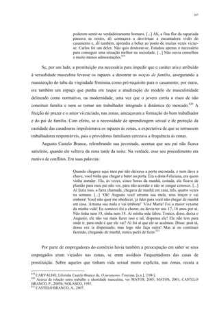 267
poderem sentir-se verdadeiramente homens. [...] Ali, a fina flor da rapaziada
passava as noites, ali começava a desvirtuar a encantadora visão do
casamento e, ali também, aprendia a beber ao ponto de muitas vezes viciar-
se. Carlos foi um deles. Não quis doutorar-se. Estudou apenas o necessário
para conseguir uma situação melhor na sociedade. [...] Não ouvia conselhos
e muito menos admoestações.819
Se, por um lado, a prostituição era necessária para impedir que o caráter ativo atribuído
à sexualidade masculina levasse os rapazes a desonrar as moças de família, assegurando a
manutenção do tabu da virgindade feminina como pré-requisito para o casamento; por outro,
era também um espaço que punha em xeque a atualização do modelo de masculinidade
delineado como normativo, na modernidade, uma vez que o jovem corria o risco de não
constituir família e nem se tornar um trabalhador integrado à dinâmica do mercado.820
A
fruição do prazer e o amor vivenciado, nas zonas, ameaçavam a formação do bom trabalhador
e do pai de família. Com efeito, se a necessidade de aprendizagem sexual e de proteção da
castidade das casadouras impulsionava os rapazes às zonas, a expectativa de que se tornassem
trabalhadores responsáveis, pais e provedores familiares cerceava a frequência às zonas.
Augusto Castelo Branco, relembrando sua juventude, acentua que seu pai não ficava
satisfeito, quando ele voltava da zona tarde da noite. Na verdade, esse seu procedimento era
motivo de conflitos. Em suas palavras:
Quando chegava aqui meu pai não deixava a porta encostada, e nem dava a
chave, você tinha que chegar e bater na porta. Era a dona Feliciana, era quem
vinha atender. Ela, às vezes, cinco horas da manhã, coitada, ela ficava de
plantão para meu pai não ver, para não acordar e não se zangar conosco. [...]
Aí fazia isso, a farra chamada, chegava de manhã em casa, três, quatro vezes
na semana. [...] ‘Oh! Augusto você arruma sua mala, seus troços e vai
embora! Você não quer me obedecer, já falei para você não chegar de manhã
em casa. Arruma sua mala e vai embora!’ Vixe Maria! Foi o maior vexame
da minha vida! Eu comecei foi a chorar, eu devia ter uns 17, 18 anos por aí.
Não tinha nem 18, tinha nem 18. Aí minha mãe falou: Tonico, disse, deixa o
Augusto, ele não vai mais fazer isso e tal, dispensa ele! Ele não tem para
onde ir, para onde é que ele vai? Aí foi aí que ele se acalmou. Disse: pois tá,
dessa vez ta dispensado, mas logo não faça outra! Mas aí eu continuei
fazendo, chegando de manhã, nunca parei de fazer.821
Por parte de empregadores do comércio havia também a preocupação em saber se seus
empregados eram viciados nas zonas, se eram assíduos frequentadores das casas de
prostituição. Sobre aqueles que tinham vida sexual muito explícita, nas zonas, recaía a
819
CARVALHO, Lilizinha Castelo Branco de. O juramento. Teresina: [s.n.], [198-].
820
Acerca da relação entre trabalho e identidade masculina, ver MATOS, 2005; MATOS, 2001; CASTELO
BRANCO, P., 2005b; NOLASCO, 1995.
821
CASTELO BRANCO, A., 2007.
 