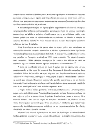 268
suspeita de que estariam roubando o patrão. Conforme depoimentos de homens que viveram a
juventude nesse período, os rapazes que frequentassem as zonas não eram vistos com bons
olhos e, caso quisessem permanecer nos seus empregos e crescer profissionalmente, deveriam
ser discretos quanto às idas aos prostíbulos.
A desconfiança em relações aos rapazes pobres frequentadores assíduos das zonas pode
ser compreendida também a partir das práticas que se desenvolvem em torno da prostituição,
como o jogo, as bebidas e as brigas. Considerava-se que as sociabilidades vividas pelos
homens pobres nas zonas os desencaminhariam do universo do trabalho e também da
condição de cidadão honesto. As zonas punham em risco o desejo de disciplinar os rapazes
pobres via mercado de trabalho.
Essa desconfiança não recaía apenas sobre os rapazes pobres que trabalhavam no
comércio em Teresina, também é identificada, a partir da experiência de outros rapazes que
viveram nas principais cidades comerciais do Estado. A esse respeito, José Bruno dos Santos,
que trabalhou em Amarante, na década de 1950, conta o seguinte: “Eu receava frequentar
esses ambientes. Cidade pequena, empregados do comércio que visitam as zonas de
meretrício logo são acusados de furtar o patrão. Freqüentava-se discretamente.”822
A zona era considerada também um lugar de perigo para os rapazes, uma vez que
poderiam perder a vida, como foi o caso de José Fernandes de Carvalho, natural de Santo
Antonio de Balsas do Maranhão. O rapaz, migrando para Teresina em busca de melhores
condições de sobrevivência, empregou-se como garçom na pensão “Raimundinha”, tornando-
se querido pela clientela. De garçom responsável e querido, transformou-se em um bebedor
inveterado. Essa transformação, conforme matéria veiculada em jornal, em grande medida foi
fruto de sua paixão por Maria Veras, inquilina da pensão “Rosa”.
O próprio título da matéria que narra a história de José Fernandes de Carvalho já aponta
para o perigo atribuído às zonas. As zonas são consideradas um lugar de sangue, um lugar em
que os jovens podem se tornar vítimas de paixões desenfreadas e encontrar a morte. Eis o
título da matéria: “uma cena de sangue no ‘bast-fond’ da cidade – um jovem de 21 anos
vítima de uma paixão desvairada que o levou ao suicídio...”. Atribuição que, muitas vezes,
correspondia à realidade, uma vez que a violência era um elemento constituinte das relações
vivenciadas nas zonas e nos seus entornos.
Em torno das relações experienciadas nas áreas de prostituição, os meninos/rapazes
também poderiam aprender vivências sexuais não canônicas – as relações homoeróticas. Isto
822
SANTOS, José Bruno dos. Transpondo barreiras. 2.ed. Teresina: COMEPI, 1999. p. 97.
 