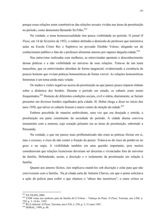 269
porque essas relações eram constitutivas das relações sexuais vividas nas áreas de prostituição
no período, como demonstra Bernardo Sá Filho.823
Na verdade, o tema homossexualidade tem pouca visibilidade no período. O jornal O
Piauí, em 14 de fevereiro de 1952, o redator defendia a demissão do professor que ministrava
aulas na Escola Cristo Rei e Supletiva no povoado Elesbão Veloso, alegando ser de
conhecimento público o fato de o professor alimentar amores por rapazes daquela cidade.824
Nas entrevistas realizadas com mulheres, as entrevistadas apontam o desconhecimento
dessas práticas e a não visibilidade no universo de suas relações. Trata-se de um tema
masculino, que os entrevistados abordam de forma tangencial, evidenciando a existência de
poucos homens que viviam práticas homoeróticas de forma visível. As relações homoeróticas
femininas é um tema ainda mais velado.
Os medos e visões negativas acerca da prostituição ao que parece pouco impacto tinham
sobre a dinâmica dos bordéis. Durante o período em estudo, os cabarés eram muito
frequentados.825
Homens de diferentes condições sociais, civil e etária, diariamente, se faziam
presentes em diversos bordéis espalhados pela cidade. H. Dobal chega a dizer no início dos
anos 1950, que talvez os cabarés fossem o maior centro de atração da cidade.826
Embora percebida de maneira ambivalente, uma vez que era desejada e temida, a
prostituição era parte constituinte da sociedade do período. A cidade diurna convivia
tensamente com a noturna, cujo coração pulsante era as áreas de prostituição, sobretudo a
Paissandu.
Na verdade, o que me parece mais problematizado não eram as práticas ilícitas em si,
mas o excesso, o risco de não conter a fruição do prazer. Tratava-se do risco de perder-se no
gozo e na orgia. A visibilidade também era uma questão importante, pois muitos
consideravam que relações licenciosas deveriam ser discretas e vivenciadas fora do universo
da família. Defendendo, assim, a discrição e o isolamento da prostituição em relação à
família.
Quanto aos amores ilícitos, isto implicava mantê-los sob discrição e zelar para que não
convivessem com a família. Na já citada carta de Antonio Chaves, em que o poeta solicitava
a ação da polícia para coibir o que chamou o “abuso das meretrizes”, o autor critica os
823
SÁ FILHO, 2006.
824
COM vistas aos senhores pais de família de E.Veloso – Valença do Piauí. O Piauí, Teresina, ano LXII, n.
759, p. 3, 14 fev. 1952.
825
RUA infernal. O Piauí, Teresina, ano LVII, n. 230, p. 3, 31 maio 1947.
826
DOBAL, 1999, p. 48.
 
