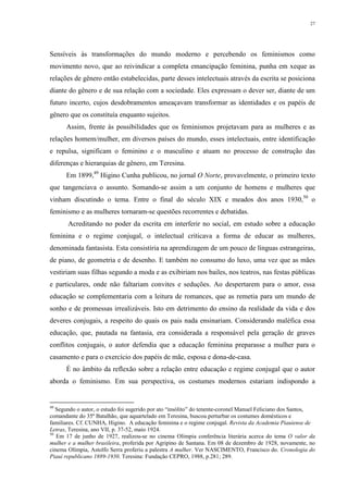 27
Sensíveis às transformações do mundo moderno e percebendo os feminismos como
movimento novo, que ao reivindicar a completa emancipação feminina, punha em xeque as
relações de gênero então estabelecidas, parte desses intelectuais através da escrita se posiciona
diante do gênero e de sua relação com a sociedade. Eles expressam o dever ser, diante de um
futuro incerto, cujos desdobramentos ameaçavam transformar as identidades e os papéis de
gênero que os constituía enquanto sujeitos.
Assim, frente às possibilidades que os feminismos projetavam para as mulheres e as
relações homem/mulher, em diversos países do mundo, esses intelectuais, entre identificação
e repulsa, significam o feminino e o masculino e atuam no processo de construção das
diferenças e hierarquias de gênero, em Teresina.
Em 1899,49
Higino Cunha publicou, no jornal O Norte, provavelmente, o primeiro texto
que tangenciava o assunto. Somando-se assim a um conjunto de homens e mulheres que
vinham discutindo o tema. Entre o final do século XIX e meados dos anos 1930,50
o
feminismo e as mulheres tornaram-se questões recorrentes e debatidas.
Acreditando no poder da escrita em interferir no social, em estudo sobre a educação
feminina e o regime conjugal, o intelectual criticava a forma de educar as mulheres,
denominada fantasista. Esta consistiria na aprendizagem de um pouco de línguas estrangeiras,
de piano, de geometria e de desenho. E também no consumo do luxo, uma vez que as mães
vestiriam suas filhas segundo a moda e as exibiriam nos bailes, nos teatros, nas festas públicas
e particulares, onde não faltariam convites e seduções. Ao despertarem para o amor, essa
educação se complementaria com a leitura de romances, que as remetia para um mundo de
sonho e de promessas irrealizáveis. Isto em detrimento do ensino da realidade da vida e dos
deveres conjugais, a respeito do quais os pais nada ensinariam. Considerando maléfica essa
educação, que, pautada na fantasia, era considerada a responsável pela geração de graves
conflitos conjugais, o autor defendia que a educação feminina preparasse a mulher para o
casamento e para o exercício dos papéis de mãe, esposa e dona-de-casa.
É no âmbito da reflexão sobre a relação entre educação e regime conjugal que o autor
aborda o feminismo. Em sua perspectiva, os costumes modernos estariam indispondo a
49
Segundo o autor, o estudo foi sugerido por ato “insólito” do tenente-coronel Manuel Feliciano dos Santos,
comandante do 35º Batalhão, que aquartelado em Teresina, buscou perturbar os costumes domésticos e
familiares. Cf. CUNHA, Higino. A educação feminina e o regime conjugal. Revista da Academia Piauiense de
Letras, Teresina, ano VII, p. 37-52, maio 1924.
50
Em 17 de junho de 1927, realizou-se no cinema Olímpia conferência literária acerca do tema O valor da
mulher e a mulher brasileira, proferida por Agripino de Santana. Em 08 de dezembro de 1928, novamente, no
cinema Olímpia, Astolfo Serra proferiu a palestra A mulher. Ver NASCIMENTO, Francisco do. Cronologia do
Piauí republicano 1889-1930. Teresina: Fundação CEPRO, 1988, p.281; 289.
 