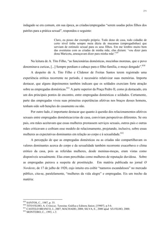 271
indagado se era comum, em sua época, as criadas/empregadas “serem usadas pelos filhos dos
patrões para a prática sexual”, respondeu o seguinte:
Claro, eu posso dar exemplo próprio. Todo dono de casa, todo cidadão de
certo nível tinha sempre meia dúzia de mucamas (empregadinhas) que
serviam de estímulo sexual para os seus filhos. Em me lembro muito bem
das aventuras com as criadas de minha mãe, elas diziam: ‘vou dizer para
dona Maricota, ameaçavam dizer para minha mãe’.829
Na leitura de A. Tito Filho, “as funcionárias domésticas, mocinhas morenas, que o povo
denominava curicas, [...] Sempre perdiam o cabaço para o filho-família, o moço dengado”.830
A despeito de A. Tito Filho e Clidenor de Freitas Santos terem registrado uma
experiência erótica recorrente no período, é necessário relativizar suas memórias. Importa
destacar, que alguns depoimentos também indicam que os soldados exerciam forte atração
sobre as empregadas domésticas.831
A parte superior da Praça Pedro II, como já destacado, era
um dos principais pontos de encontro, entre empregadas domésticas e soldados. Certamente,
parte das empregadas viveu suas primeiras experiências afetivas nos braços desses homens,
tenham sido sob benções do casamento ou não.
Por outro lado, é importante destacar que quanto à questão dos relacionamentos afetivos
sexuais entre empregadas domésticas/crias de casa, conviviam perspectivas diferentes. Se ora
pais, ora mães aceitavam que essas mulheres prestassem serviços sexuais, outros pais e outras
mães criticavam e coibiam esse modelo de relacionamento, projetando, inclusive, sobre essas
mulheres as expectativas dominantes em relação ao corpo e à sexualidade.832
A percepção de que as empregadas domésticas ou as criadas não compartilhavam os
valores dominantes acerca do corpo e da sexualidade também recorrente exacerbava o clima
erótico da casa, pois as referidas mulheres, desde meninas-moças, eram vistas como
disponíveis sexualmente. Elas eram percebidas como mulheres de reputação duvidosa. Sobre
as empregadas pairava a suspeita de prostituição. Em matéria publicada no jornal O
Nordeste, de 17 de julho de 1920, cujo intuito era coibir “namoros escandalosos” no mercado
público, cita-se, paralelamente, “mulheres da vida alegre” e empregadas. Eis um trecho da
matéria:
829
SANTOS, C., 1987, p. 35.
830
TITO FILHO, A. Crônicas. Teresina: Gráfica e Editora Júnior, [1990?]. p.5-6.
831
CASTELO BRANCO, J., 2007; MACHADO, 2008; SILVA, E., 2000 apud SÁ FILHO, 2000.
832
MONTEIRO, C., 1993, v.3.
 