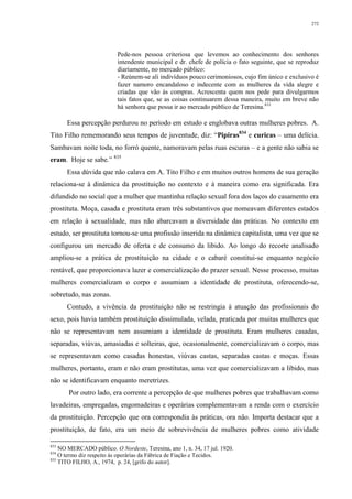 272
Pede-nos pessoa criteriosa que levemos ao conhecimento dos senhores
intendente municipal e dr. chefe de polícia o fato seguinte, que se reproduz
diariamente, no mercado público:
- Reúnem-se ali indivíduos pouco cerimoniosos, cujo fim único e exclusivo é
fazer namoro encandaloso e indecente com as mulheres da vida alegre e
criadas que vão às compras. Acrescenta quem nos pede para divulgarmos
tais fatos que, se as coisas continuarem dessa maneira, muito em breve não
há senhora que possa ir ao mercado público de Teresina.833
Essa percepção perdurou no período em estudo e englobava outras mulheres pobres. A.
Tito Filho rememorando seus tempos de juventude, diz: “Pipiras834
e curicas – uma delícia.
Sambavam noite toda, no forró quente, namoravam pelas ruas escuras – e a gente não sabia se
eram. Hoje se sabe.” 835
Essa dúvida que não calava em A. Tito Filho e em muitos outros homens de sua geração
relaciona-se à dinâmica da prostituição no contexto e à maneira como era significada. Era
difundido no social que a mulher que mantinha relação sexual fora dos laços do casamento era
prostituta. Moça, casada e prostituta eram três substantivos que nomeavam diferentes estados
em relação à sexualidade, mas não abarcavam a diversidade das práticas. No contexto em
estudo, ser prostituta tornou-se uma profissão inserida na dinâmica capitalista, uma vez que se
configurou um mercado de oferta e de consumo da libido. Ao longo do recorte analisado
ampliou-se a prática de prostituição na cidade e o cabaré constitui-se enquanto negócio
rentável, que proporcionava lazer e comercialização do prazer sexual. Nesse processo, muitas
mulheres comercializam o corpo e assumiam a identidade de prostituta, oferecendo-se,
sobretudo, nas zonas.
Contudo, a vivência da prostituição não se restringia à atuação das profissionais do
sexo, pois havia também prostituição dissimulada, velada, praticada por muitas mulheres que
não se representavam nem assumiam a identidade de prostituta. Eram mulheres casadas,
separadas, viúvas, amasiadas e solteiras, que, ocasionalmente, comercializavam o corpo, mas
se representavam como casadas honestas, viúvas castas, separadas castas e moças. Essas
mulheres, portanto, eram e não eram prostitutas, uma vez que comercializavam a libido, mas
não se identificavam enquanto meretrizes.
Por outro lado, era corrente a percepção de que mulheres pobres que trabalhavam como
lavadeiras, empregadas, engomadeiras e operárias complementavam a renda com o exercício
da prostituição. Percepção que ora correspondia às práticas, ora não. Importa destacar que a
prostituição, de fato, era um meio de sobrevivência de mulheres pobres como atividade
833
NO MERCADO público. O Nordeste, Teresina, ano 1, n. 34, 17 jul. 1920.
834
O termo diz respeito às operárias da Fábrica de Fiação e Tecidos.
835
TITO FILHO, A., 1974, p. 24, [grifo do autor].
 