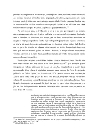 273
principal ou complementar. Mulheres que, quando jovens foram prostitutas, com a diminuição
dos clientes, passaram a trabalhar como empregadas, lavadeiras, engomadeiras, etc. Outra
trajetória possível foi deixar o meretrício com a maternidade. Este foi o caso de Dionísia, que,
ao nascer sua filha, resolveu trabalhar como empregada doméstica. No início dos anos 1940,
trabalhou na casa dos pais de Carlos Augusto de Figueiredo Monteiro.836
No universo da casa, a dúvida entre o ser e o não ser, que inquietava os homens,
desencadeava uma tensão entre desejo e violência, bem como relações de poder e dominação
entre o feminino e o masculino. Isto porque, por um lado, a desconfiança masculina em
relação às empregadas produzia assédio cuja contrapartida poderia ser a sugestão simultânea
de estar e não estar disponível, aquiescedora de envolvimento erótico mútuo. Vale lembrar
que em parte das histórias de relações afetivo-sexuais no âmbito da casa havia interesses,
tanto por parte do homem quanto da mulher. Ademais, o desejo também desencadeava
violência simbólica e, às vezes física, quando as mulheres envolvidas não desejavam ou não
correspondiam ao jogo erótico.
Em relação à segunda possibilidade, importa destacar, conforme Roger Chartier, que
uma norma cultural não está restrita a um único recorte social,837
pois mulheres pobres
incorporavam valores atribuídos às moças de família, percebendo-se a partir dessa
representação. Com relação à virgindade enquanto valor, parecer da Corte de Apelação,
publicado no Diário Oficial, em dezembro de 1936, permite mostrar sua incorporação.
Através dessa fonte, soube que, no dia 30 de abril de 1936, Joaquina Cabral do Nascimento,
solteira, 18 anos, matou Manuel Esperança, amante de sua irmã mais velha, chamada Rosa.
Descobri, igualmente, que a acusada foi absolvida, uma vez que o crime foi considerado pelo
júri um caso de legítima defesa. Pelo que consta nos autos, conforme citado no parecer, na
noite do dia 30, Joaquina
precisando sair um instante de casa, se encontrou com Manuel Esperança, o
qual se achava recostado à parede que dava para o lado detrás da casa; que
Joaquina, então, perguntou a Esperança o que ali fazia, tendo este
respondido que nenhum negócio tinha com ela e que desejava apenas entrar
na casa, retrucando ela que de maneira alguma poderia ele ter ingresso na
sua casa e que, se insistisse nesse propósito, iria acordar seu velho pai; que,
não sendo atendida por Esperança que lhe dissera não fazer conta do velho,
Joaquina entrou em casa, indignada, e, momentos depois, voltou, trazendo
oculta uma faca de ponta; que, ao voltar, notou que Esperança se tinha
retirado para o outro lado da casa, no oitão, e para ali se dirigiu e, insistindo
com ele para que se retirasse, foi novamente desobedecida, pelo que, em
836
MONTEIRO, Carlos Augusto de Figueiredo Monteiro. Rua da Glória 4: o tamanho de uma esperança (1935-
1945). Rio de Janeiro: [s.n.], 1993. v.4.
837
CHARTIER, 2002, p. 68-69..
 