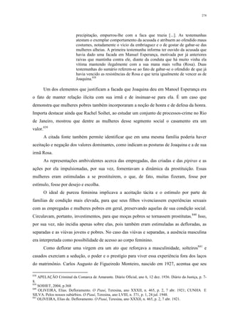 274
precipitação, empurrou-lhe com a faca que trazia [...]. As testemunhas
atestam o exemplar comportamento da acusada e atribuem ao ofendido maus
costumes, notadamente o vício da embriaguez e o de gostar de gabar-se das
mulheres alheias. A primeira testemunha informa ter ouvido da acusada que
havia dado uma facada em Manuel Esperança, motivada por já anteriores
raivas que mantinha contra ele, diante da conduta que há muito vinha ela
vítima mantendo ilegalmente com a sua mana mais velha (Rosa). Duas
testemunhas do sumário referem-se ao fato de gabar-se o ofendido de que já
havia vencido as resistências de Rosa e que teria igualmente de vencer as de
Joaquina.838
Um dos elementos que justificam a facada que Joaquina deu em Manoel Esperança era
o fato de manter relação ilícita com sua irmã e de insinuar-se para ela. É um caso que
demonstra que mulheres pobres também incorporaram a noção de honra e de defesa da honra.
Importa destacar ainda que Rachel Soihet, ao estudar um conjunto de processos-crime no Rio
de Janeiro, mostrou que dentre as mulheres desse segmento social o casamento era um
valor.839
A citada fonte também permite identificar que em uma mesma família poderia haver
aceitação e negação dos valores dominantes, como indicam as posturas de Joaquina e a de sua
irmã Rosa.
As representações ambivalentes acerca das empregadas, das criadas e das pipiras e as
ações por ela impulsionadas, por sua vez, fomentavam a dinâmica da prostituição. Essas
mulheres eram estimuladas a se prostituírem, o que, de fato, muitas fizeram, fosse por
estímulo, fosse por desejo e escolha.
O ideal de pureza feminina implicava a aceitação tácita e o estímulo por parte de
famílias de condição mais elevada, para que seus filhos vivenciassem experiências sexuais
com as empregadas e mulheres pobres em geral, preservando aquelas de sua condição social.
Circulavam, portanto, investimentos, para que moças pobres se tornassem prostitutas.840
Isso,
por sua vez, não incidia apenas sobre elas, pois também eram estimuladas as defloradas, as
separadas e as viúvas jovens e pobres. No caso das viúvas e separadas, a ausência masculina
era interpretada como possibilidade de acesso ao corpo feminino.
Como deflorar uma virgem era um ato que reforçava a masculinidade, solteiros841
e
casados exerciam a sedução, o poder e o prestígio para viver essa experiência fora dos laços
do matrimônio. Carlos Augusto de Figueiredo Monteiro, nascido em 1927, acentua que seu
838
APELAÇÃO Criminal da Comarca de Amarante. Diário Oficial, ano 6, 12 dez. 1936. Diário da Justiça, p. 7-
8.
839
SOIHET, 2004, p.368
840
OLIVEIRA, Elias. Defloramento. O Piauí, Teresina, ano XXXII, n. 465, p. 2, 7 abr. 1921; CUNHA E
SILVA. Pelos nossos subúrbios. O Piauí, Teresina, ano LVIII, n. 371, p. 1, 24 jul. 1948.
841
OLIVEIRA, Elias de. Defloramento. O Piauí, Teresina, ano XXXII, n. 465, p. 2, 7 abr. 1921.
 