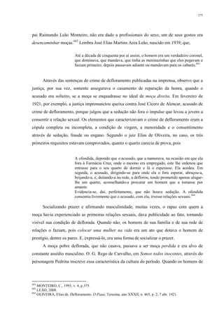 275
pai Raimundo Leão Monteiro, não era dado a profissionais do sexo, um de seus gostos era
desencaminhar moças.842
Lembra José Elias Martins Area Leão, nascido em 1939, que,
Até a década de cinquenta por aí assim, o homem era um verdadeiro coronel,
que dominava, que mandava, que tinha as meninazinhas que eles pegavam e
faziam primeiro, depois passavam adiante ou mandavam para os cabarés.843
Através das sentenças de crime de defloramento publicadas na imprensa, observo que a
justiça, por sua vez, somente assegurava o casamento de reparação da honra, quando o
acusado era solteiro, se a moça se enquadrasse no ideal de moça direita. Em fevereiro de
1921, por exemplo, a justiça impronunciou queixa contra José Cícero de Alencar, acusado de
crime de defloramento, porque julgou que a sedução não fora o impulso que levou a jovem a
consentir a relação sexual. Os elementos que caracterizavam o crime de defloramento eram a
cópula completa ou incompleta, a condição de virgem, a menoridade e o consentimento
através de sedução, fraude ou engano. Segundo o juiz Elias de Oliveira, no caso, os três
primeiros requisitos estavam comprovados, quanto o quarto carecia de prova, pois
A ofendida, depondo que o acusado, que a namorava, na ocasião em que ela
fora à Farmácia Cruz, onde o mesmo era empregado, este lhe ordenou que
entrasse para o seu quarto de dormir e lá o esperasse. Ela acedeu. Em
seguida, o acusado, dirigindo-se para onde ela o fora esperar, abraçou-a,
beijando-a, e, deitando-a na rede, a deflorou, tendo prometido apenas alugar-
lhe um quarto, aconselhando-a procurar um homem que a tomasse por
amante.
Evidencia-se, daí, perfeitamente, que não houve sedução. A ofendida
consentiu livremente que o acusado, com ela, tivesse relações sexuais.844
Socializando prazer e afirmando masculinidade, muitas vezes, o rapaz com quem a
moça havia experienciado as primeiras relações sexuais, dava publicidade ao fato, tornando
visível sua condição de deflorada. Quando não, os homens de sua família e de sua rede de
relações o faziam, pois colocar uma mulher na vida era um ato que dotava o homem de
prestígio, dentre os pares. E, expressá-lo, era uma forma de socializar o prazer.
A moça pobre deflorada, que não casava, passava a ser moça perdida e era alvo de
constante assédio masculino. O. G. Rego de Carvalho, em Somos todos inocentes, através do
personagem Pedrina inscreve essa característica da cultura do período. Quando os homens de
842
MONTEIRO, C., 1993, v. 4, p.375.
843
LEÃO, 2008.
844
OLIVEIRA, Elias de. Defloramento. O Piauí, Teresina, ano XXXII, n. 465, p. 2, 7 abr. 1921.
 