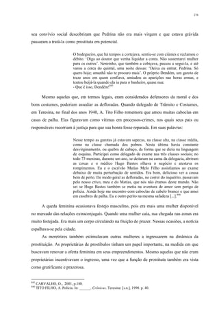 276
seu convívio social descobriram que Pedrina não era mais virgem e que estava grávida
passaram a tratá-la como prostituta em potencial.
O bodegueiro, que há tempos a cortejava, sentiu-se com ciúmes e reclamou o
débito. ‘Diga ao doutor que venha liquidar a conta. Não sustentarei mulher
para os outros’. Nenzinho, que também a cobiçava, passou a segui-la, e até
varou a cerca do quintal, uma noite dessas: ‘Deixa eu entrar, Pedrina. Só
quero hoje; amanhã não te procuro mais’. O próprio Dendém, um garoto de
treze anos em quem confiava, amiudou as aparições nas horas ermas, e
tentou beijá-la quando ela ia para o banheiro, quase nua:
- Que é isso, Dendém!845
Mesmo aqueles que, em termos legais, eram considerados defensores da moral e dos
bons costumes, poderiam assediar as defloradas. Quando delegado de Trânsito e Costumes,
em Teresina, no final dos anos 1940, A. Tito Filho rememora que amou muitas caboclas em
casas de palha. Elas figuravam como vítimas em processos-crimes, nos quais seus pais ou
responsáveis recorriam à justiça para que sua honra fosse reparada. Em suas palavras:
Nesse tempo as garotas já estavam sapecas, na classe alta, na classe média,
como na classe chamada dos pobres. Nesta última havia constante
desvirginamento, ou quebra de cabaço, da forma que se dizia na linguagem
de esquina. Participei como delegado de exame nas três classes sociais; no
todo 73 meninas, durante um ano, se deitaram na cama da delegacia, abriram
as coxas e o médico Hugo Bastos olhava o negócio e atestava os
rompimentos. Eu e o escrivão Matias Melo Filho assistíamos ao exame
debaixo de muita perturbação de sentidos. Era bom, delicioso ver a cousa
bem de perto. De modo geral as defloradas, no correr do inquérito, passavam
pelo nosso crivo, meu e do Matias, que nós não éramos deste mundo. Não
sei se Hugo Bastos também se metia na aventura de amor sem perigo de
polícia. Ainda hoje me encontro com caboclas de cabelo branco e que amei
em casebres de palha. Eu e outro perito na mesma safadeza [...].846
A queda feminina ocasionava festejo masculino, pois era mais uma mulher disponível
no mercado das relações extraconjugais. Quando uma mulher caía, sua chegada nas zonas era
muito festejada. Era mais um corpo circulando na fruição do prazer. Nessas ocasiões, a notícia
espalhava-se pela cidade.
As meretrizes também estimulavam outras mulheres a ingressarem na dinâmica da
prostituição. As proprietárias de prostíbulos tinham um papel importante, na medida em que
buscavam renovar a oferta feminina em seus empreendimentos. Mesmo aquelas que não eram
proprietárias incentivavam o ingresso, uma vez que a função de prostituta também era vista
como gratificante e prazerosa.
845
CARVALHO, O., 2001, p.180.
846
TITO FILHO, A. Polícia. In: ______. Crônicas. Teresina: [s.n.], 1990. p. 40.
 