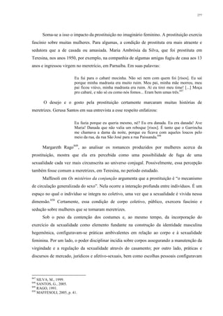 277
Soma-se a isso o impacto da prostituição no imaginário feminino. A prostituição exercia
fascínio sobre muitas mulheres. Para algumas, a condição de prostituta era mais atraente e
sedutora que a de casada ou amasiada. Maria Ambrósia da Silva, que foi prostituta em
Teresina, nos anos 1950, por exemplo, na companhia de algumas amigas fugiu de casa aos 13
anos e ingressou virgem no meretrício, em Parnaíba. Em suas palavras:
Eu fui para o cabaré mocinha. Não sei nem com quem foi [risos]. Eu saí
porque minha madrasta era muito ruim. Meu pai, minha mãe morreu, meu
pai ficou viúvo, minha madrasta era ruim. Aí eu tirei meu time! [...] Moça
pro cabaré, e não só eu como nós fomos... Eram bem umas três.847
O desejo e o gosto pela prostituição certamente marcaram muitas histórias de
meretrizes. Gerusa Santos em sua entrevista a esse respeito enfatizou:
Eu fazia porque eu queria mesmo, né? Eu era danada. Eu era danada! Ave
Maria! Danada que não valia um reboque [risos]. É tanto que o Garrincha
me chamava a dama da noite, porque eu ficava com aqueles loucos pelo
meio da rua, da rua São José para a rua Paissandu.848
Margareth Rago849
, ao analisar os romances produzidos por mulheres acerca da
prostituição, mostra que ela era percebida como uma possibilidade de fuga de uma
sexualidade cada vez mais circunscrita ao universo conjugal. Possivelmente, essa percepção
também fosse comum a meretrizes, em Teresina, no período estudado.
Maffesoli em Os mistérios da conjunção argumenta que a prostituição é “o mecanismo
de circulação generalizada do sexo”. Nela ocorre a interação profunda entre indivíduos. É um
espaço no qual o indivíduo se integra no coletivo, uma vez que a sexualidade é vivida nessa
dimensão.850
Certamente, essa condição de corpo coletivo, público, exercera fascínio e
sedução sobre mulheres que se tornaram meretrizes.
Sob o peso da contenção dos costumes e, ao mesmo tempo, da incorporação do
exercício da sexualidade como elemento fundante na construção da identidade masculina
hegemônica, configuravam-se práticas ambivalentes em relação ao corpo e à sexualidade
feminina. Por um lado, o poder disciplinar incidia sobre corpos assegurando a manutenção da
virgindade e a regulação da sexualidade através do casamento; por outro lado, práticas e
discursos de mercado, jurídicos e afetivo-sexuais, bem como escolhas pessoais configuravam
847
SILVA, M., 1999.
848
SANTOS, G., 2005.
849
RAGO, 1991.
850
MAFFESOLI, 2005, p. 41.
 
