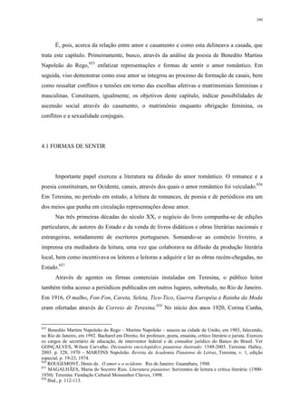 280
É, pois, acerca da relação entre amor e casamento e como esta delineava a casada, que
trata este capítulo. Primeiramente, busco, através da análise da poesia de Benedito Martins
Napoleão do Rego,855
enfatizar representações e formas de sentir o amor romântico. Em
seguida, viso demonstrar como esse amor se integrou ao processo de formação de casais, bem
como ressaltar conflitos e tensões em torno das escolhas afetivas e matrimoniais femininas e
masculinas. Constituem, igualmente, os objetivos deste capítulo, indicar possibilidades de
ascensão social através do casamento, o matrimônio enquanto obrigação feminina, os
conflitos e a sexualidade conjugais.
4.1 FORMAS DE SENTIR
Importante papel exerceu a literatura na difusão do amor romântico. O romance e a
poesia constituíram, no Ocidente, canais, através dos quais o amor romântico foi veiculado.856
Em Teresina, no período em estudo, a leitura de romances, de poesia e de periódicos era um
dos meios que punha em circulação representações desse amor.
Nas três primeiras décadas do século XX, o negócio do livro compunha-se de edições
particulares, de autores do Estado e da venda de livros didáticos e obras literárias nacionais e
estrangeiras, notadamente de escritores portugueses. Somando-se ao comércio livreiro, a
imprensa era mediadora da leitura, uma vez que colaborava na difusão da produção literária
local, bem como incentivava os leitores e leitoras a adquirir e ler as obras recém-chegadas, no
Estado.857
Através de agentes ou firmas comerciais instaladas em Teresina, o público leitor
também tinha acesso a periódicos publicados em outros lugares, sobretudo, no Rio de Janeiro.
Em 1916, O malho, Fon-Fon, Careta, Seleta, Tico-Tico, Guerra Européia e Rainha da Moda
eram ofertadas através do Correio de Teresina.858
No início dos anos 1920, Corina Cunha,
855
Benedito Martins Napoleão do Rego – Martins Napoleão – nasceu na cidade de União, em 1903, falecendo,
no Rio de Janeiro, em 1992. Bacharel em Direito, foi professor, poeta, ensaísta, crítico literário e jurista. Exerceu
os cargos de secretário de educação, de interventor federal e de consultor jurídico do Banco do Brasil. Ver
GONÇALVES, Wilson Carvalho. Dicionário enciclopédico piauiense ilustrado: 1549-2003. Teresina: Halley,
2003. p. 328; 1970 – MARTINS Napoleão. Revista da Academia Piauiense de Letras, Teresina, v. 1, edição
especial, p. 19-23, 1974.
856
ROUGEMONT, Denis de. O amor e o ocidente. Rio de Janeiro: Guanabara, 1988.
857
MAGALHÃES, Maria do Socorro Rios. Literatura piauiense: horizontes de leitura e crítica literária: (1900-
1930). Teresina: Fundação Cultural Monsenhor Chaves, 1998.
858
Ibid., p. 112-113.
 