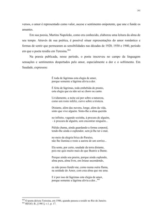 282
versos, o amor é representado como valor, ascese e sentimento onipotente, que une e funde os
amantes.
Em sua poesia, Martins Napoleão, como era conhecido, elaborou uma leitura da alma de
seu tempo. Através de sua poética, é possível situar representações do amor romântico e
formas de sentir que permearam as sensibilidades nas décadas de 1920, 1930 e 1940, período
em que o poeta residiu em Teresina.864
Na poesia publicada, nesse período, o poeta inscreveu no campo da linguagem
sensações e sentimentos despertados pelo amor, especialmente a dor e o sofrimento. Em
Saudade, expressou:
É toda de lágrimas esta elegia de amor,
porque somente a lágrima alivia a dor.
É feita de lágrimas, toda embebida de pranto,
esta elegia que eu não sei se choro ou canto.
Lividamente, a noite cai por sobre a natureza,
como um rosto infeliz, curvo sobre a tristeza.
Distante, além das nuvens, longe, além da vida,
sinto que vive alguém. Sinto-lhe a alma querida
no infinito, vagando sozinha, à procura de alguém,
- à procura de alguém, sem encontrar ninguém...
Pálida chama, ainda guardando a forma corporal,
tendo-lhe ainda o esplendor, sem já lhe ter o mal,
no meio da alegria lírica do Paraíso,
não lhe ilumina o rosto a aurora de um sorriso...
Ela sente, por certo, saudade da terra distante,
pois me quis muito mais do que Beatriz a Dante.
Porque ainda sou poeira, porque ainda esplendo,
alma pura, alma livre, em êxtase ascendendo,
eu não posso fundir-me, como numa outra flama,
na unidade do Amor, com esta alma que me ama.
E é por isso de lágrimas esta elegia de amor,
porque somente a lágrima alivia a dor...865
864
O poeta deixou Teresina, em 1946, quando passou a residir no Rio de Janeiro.
865
REGO, B., [1981], v.1, p. 17.
 
