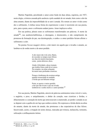 283
Martins Napoleão, percebendo o amor como fusão de duas almas, registrou, em 1927,
nesta elegia, a tristeza causada pela ausência e pela saudade do ser amado, bem como a dor da
alma amante, diante da impossibilidade de se unir à amada. Ele remete ao amor vivido como
dor e sofrimento. A ênfase nessa forma de experienciar o amor é recorrente em sua poesia,
pois, para o poeta, amor e sofrimento andam juntos. Amar implicava sofrer.
Em sua poética, plurais eram os sofrimentos transformados em palavras. A morte da
amada866
, sua ausência/indiferença, o desengano, o desencontro, o não cumprimento da
promessa de formação do par, sua desintegração, o sonho e o amor perdidos faziam aflorar o
sofrimento e a dor.
No poema Nessun maggior dolore, a dor maior era aquela que o invadia o amante, ao
lembrar-se do sonho morto e do amor perdido.
A dor maior não é de certo, Dante,
de recordar os tempos mais felizes
nos dias de miséria lancinante,
como, poeta doloroso, dizes.
Ainda é felicidade a desse instante
que lembra frutos onde há só raízes.
No coração e na alma soluçante
há muito mais profundas cicatrizes.
Porque a lembrança da aventura antiga,
quando ressuscitada na saudade,
é ferida que um bálsamo mitiga.
Poeta, se queres o maior gemido,
a dor que não tiveste e que me invade,
lembrem-te o sonho morto e o amor perdido.867
Em sua poesia, Martins Napoleão, através de palavras-sentimentos torna visível o vazio,
a angústia, o peso, o aniquilamento, o abalar do coração, suas cicatrizes e feridas, o
dilaceramento e a sensação de morte que atravessavam o enamorado, ao perder a amada ou ao
se deparar com a quebra de um laço que sonhava eterno. Ele expressou a ferida aberta na alma
do amante, diante da morte da amada, das promessas e das expectativas de dias felizes.
Inscrevendo, assim, a irrupção de noites densas, marcadas por tristeza, melancolia, tormento,
sufocação e estilhaçamento íntimo.
866
REGO, B., 2003, v.2, p. 172; 260.
867
REGO, B., [1981], v.1, p. 65.
 