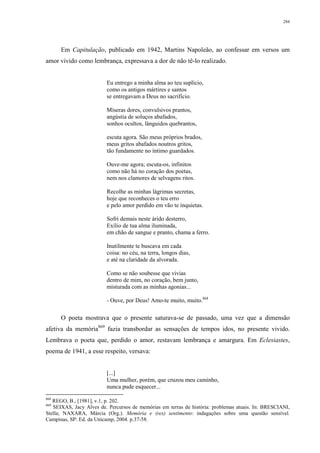284
Em Capitulação, publicado em 1942, Martins Napoleão, ao confessar em versos um
amor vivido como lembrança, expressava a dor de não tê-lo realizado.
Eu entrego a minha alma ao teu suplício,
como os antigos mártires e santos
se entregavam a Deus no sacrifício.
Míseras dores, convulsivos prantos,
angústia de soluços abafados,
sonhos ocultos, lânguidos quebrantos,
escuta agora. São meus próprios brados,
meus gritos abafados noutros gritos,
tão fundamente no íntimo guardados.
Ouve-me agora; escuta-os, infinitos
como não há no coração dos poetas,
nem nos clamores de selvagens ritos.
Recolhe as minhas lágrimas secretas,
hoje que reconheces o teu erro
e pelo amor perdido em vão te inquietas.
Sofri demais neste árido desterro,
Exílio de tua alma iluminada,
em chão de sangue e pranto, chama a ferro.
Inutilmente te buscava em cada
coisa: no céu, na terra, longos dias,
e até na claridade da alvorada.
Como se não soubesse que vivias
dentro de mim, no coração, bem junto,
misturada com as minhas agonias...
- Ouve, por Deus! Amo-te muito, muito.868
O poeta mostrava que o presente saturava-se de passado, uma vez que a dimensão
afetiva da memória869
fazia transbordar as sensações de tempos idos, no presente vivido.
Lembrava o poeta que, perdido o amor, restavam lembrança e amargura. Em Eclesiastes,
poema de 1941, a esse respeito, versava:
[...]
Uma mulher, porém, que cruzou meu caminho,
nunca pude esquecer...
868
REGO, B., [1981], v.1, p. 202.
869
SEIXAS, Jacy Alves de. Percursos de memórias em terras de história: problemas atuais. In: BRESCIANI,
Stella; NAXARA, Márcia (Org.). Memória e (res) sentimento: indagações sobre uma questão sensível.
Campinas, SP: Ed. da Unicamp, 2004. p.37-58.
 