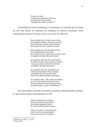 285
Pior que os vinhos
e a fascinação das pedras e das rosas,
ela derramou no meu coração
a amargura de séculos de séculos.870
A permanência do amor na lembrança e os sentimentos e as sensações que essa forma
de vida fazia aflorar, em momentos de emergência da memória involuntária, foram
transformados em poesia. Em Diante de uma rosa murcha, de 1942, lê-se:
Que me podes dizer, se tudo o que me dizes
no teu perfume antigo, e tudo o que me trazes
hoje à lembrança, abrindo velhas cicatrizes,
são farrapos de sonho e agonias de frases?
Que me podes dizer de tudo quanto ouviste,
na sua intimidade amorosa, senão
que o mundo é mau, o amor é louco, a vida é triste,
e a angústia universal cabe num coração?
Se eu pudesse saber que Ela me sente perto,
no silêncio da noite em que a febre a consume,
e em que sua alma, tal uma flor no deserto,
se despetala, enchendo de perfume...
Se eu pudesse saber que uma lágrima sua,
vinda do coração para os olhos cansados,
uma lágrima só, como um raio de lua,
torna os seus olhos de repente iluminados...
Se eu pudesse saber... Mas, afinal, que importa
que o sol morrendo doire uma terra vazia,
se não ressurge nunca uma esperança morta,
só porque a toque a asa de luz da fantasia?...871
Esse amor-memória, elevando-se do passado, novamente, poderia preencher o presente.
É o que revelava o poeta, em Ressurreição, em 1941:
Onde só pensamentos te acharão,
em terra estranha, sob céu incerto,
não te podia imaginar tão perto
de mim, tão dentro do meu coração.
Vejo-te, em sonho... Com certeza são,
estes, teus olhos, sob que desperto
como ao riso do sol no céu aberto.
870
REGO, B., [1981], v. 1, p.130.
871
Ibid., p.199.
 