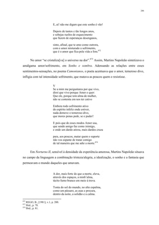 286
E, ai! não me digam que este sonho é vão!
Depois de tantos e tão longos anos,
e sobejas razões de esquecimento
que fazem de esperanças desenganos,
sinto, afinal, que te amo como outrora,
com o amor misturado a sofrimento,
que é o amor que fica pela vida a fora.872
No amor “se cristaliza[va] o universo na dor”.873
Assim, Martins Napoleão sintetizava o
amálgama amor/sofrimento, em Sonho e sombra. Adensando as relações entre esses
sentimentos-sensações, no poema Camonianos, o poeta acentuava que o amor, temeroso divo,
infligia com tal intensidade sofrimento, que matava as poucos quem o resistisse.
V
Se a mim me perguntares por que vivo,
direi que vivo porque Amor o quer:
Que ele, porque tem alma de mulher,
não se contenta em nos ter cativo
Embora todo sofrimento ativo
do espírito infeliz onde estiver,
nada demove o temeroso divo,
que mores penas pede, se o puder!
E pois que de esses modos Amor usa,
que sendo amigo faz como inimigo,
e onde um dardo atirou, mais dardos cruza
para, aos poucos, matar quem o suporte
não vos espante de tratar comigo
de tal maneira que me adie a morte.874
Em Norturno II, sensível à densidade da experiência amorosa, Martins Napoleão situava
no campo da linguagem a combinação tristeza/alegria, a idealização, o sonho e a fantasia que
permeavam o mundo daqueles que amavam.
A dor, mais forte do que a morte, eleva,
através dos espaços, a minh’alma,
tácito fumo branco em meio à treva.
Tonta do sol do mundo, no alto espalma,
como um pássaro, as asas e procura,
dentro da noite, a solidão e a calma.
872
REGO, B., [1981], v.1, p. 200.
873
Ibid., p. 78.
874
Ibid., p. 81.
 