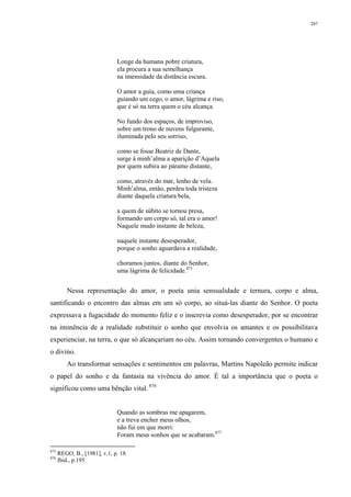 287
Longe da humana pobre criatura,
ela procura a sua semelhança
na imensidade da distância escura.
O amor a guia, como uma criança
guiando um cego, o amor, lágrima e riso,
que é só na terra quem o céu alcança.
No fundo dos espaços, de improviso,
sobre um trono de nuvens fulgurante,
iluminada pelo seu sorriso,
como se fosse Beatriz de Dante,
surge à minh’alma a aparição d’Aquela
por quem subira ao páramo distante,
como, através do mar, lenho de vela.
Minh’alma, então, perdeu toda tristeza
diante daquela criatura bela,
a quem de súbito se tornou presa,
formando um corpo só, tal era o amor!
Naquele mudo instante de beleza,
naquele instante desesperador,
porque o sonho aguardava a realidade,
choramos juntos, diante do Senhor,
uma lágrima de felicidade.875
Nessa representação do amor, o poeta unia sensualidade e ternura, corpo e alma,
santificando o encontro das almas em um só corpo, ao situá-las diante do Senhor. O poeta
expressava a fugacidade do momento feliz e o inscrevia como desesperador, por se encontrar
na iminência de a realidade substituir o sonho que envolvia os amantes e os possibilitava
experienciar, na terra, o que só alcançariam no céu. Assim tornando convergentes o humano e
o divino.
Ao transformar sensações e sentimentos em palavras, Martins Napoleão permite indicar
o papel do sonho e da fantasia na vivência do amor. É tal a importância que o poeta o
significou como uma bênção vital. 876
Quando as sombras me apagarem,
e a treva encher meus olhos,
não fui em que morri:
Foram meus sonhos que se acabaram.877
875
REGO, B., [1981], v.1, p. 18.
876
Ibid., p.195.
 