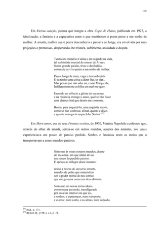 288
Em Eterna canção, poema que integra a obra Copa de ébano, publicada em 1927, a
idealização, a fantasia e a expectativa eram o que mantinham o poeta preso a um sonho de
mulher. A amada, mulher que o poeta desconhecia e passava ao longe, era envolvida por suas
projeções e promessas, despertando-lhe tristeza, sofrimento, ansiedade e doçura.
Tenho um mistério n’alma e em segredo na vida,
tal na história imortal do soneto de Arvers.
Numa grande paixão, triste e desiludida,
como ele eu vivo preso a um sonho de mulher.
Passa, longe de mim, vaga e desconhecida.
E eu tenho tanta coisa a dizer-lhe, se vier...
Mas penso que não sabe ou, como Margarida,
Indiferentemente esfolha um mal-me-quer.
Escondo no silêncio a glória do seu nome
e na renúncia extingo o amor, qual se não fosse
uma chama fatal que dentro me consome.
Busco, para esquecê-lo, uma angústia maior,
como se não soubesse, afinal, quanto é doce,
e quanto amargaria esquecê-lo, Senhor!878
Em Mors-amor, um de seus Poemas ocultos, de 1930, Martins Napoleão confessou que,
através do olhar da amada, sentia-se em outros mundos, aqueles dos amantes, nos quais
experienciava um pouco do paraíso perdido. Sonhos e fantasias eram os meios que o
transportavam a esses mundos-paraísos.
Sinto-me às vezes noutros mundos, diante
do teu olhar, em que afinal diviso
um pouco do perdido paraíso.
E apenas ao milagre desse instante,
reúno a beleza do universo errante,
mundos de pedra que materializo
sob o poder mortal do teu sorriso
que me governa como um deus distante.
Sinto-me em novas terras ideais,
como numa ascensão, transfigurado
por essa luz interior em que ais,
e sonhos, e esperanças, num transporte,
e o amor, num canto, e as almas, num noivado,
877
Ibid., p. 171.
878
REGO, B., [1981], v.1, p. 72.
 
