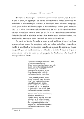 289
se uniram para a vida e para a morte.879
Na expressão das sensações e sentimentos que atravessavam o amante, além de mostrar
a ação do sonho, da esperança e da fantasia na elaboração de mundos específicos dos
enamorados, o poeta remete para a vivência do amor como prática antissocial. Isto porque
indica que os amantes criavam mundos para si, em que a interação ocorria, apenas, na relação
entre Um e Outro e em que Um desejava transformar-se no Outro, através da união das almas
no corpo. Afastando-se, assim, do âmbito das relações sociais. O poeta também expressava a
dimensão relacional do sentimento amoroso, uma vez que era no encontro do amante e da
amada, sob seu poder, que o amante poderia divisar um universo de delícias.
Na poesia de Martins Napoleão, a amada possuía múltiplos atributos e poderes,
exercidos sobre o amante. Ela era senhora, mulher que poderia ressignificar a percepção de
mundo, a sensibilidade e os sentimentos daquele que a amava. Era aquela que poderia
transportá-lo para um mundo aprazível, de vitalidade, de conforto, de beleza e de gozo e,
assim, o tornava cativo. Ela era um ser único, singular. Em Balada de um olhar inigualável,
eis o que confessou o poeta:
Digam-me embora que o universo é cheio
de maravilhas sobrenaturais,
Digam-me embora, digam! que eu não creio
e, ante os seus olhos, não crerei jamais!
Inutilmente pelo céu brilhais,
estrelas mortas! nem a luz do luar
é, na glória das noites tropicais,
profunda e bela como o seu olhar.
Cintile, embora, pela terra, o veio
dágua, partido em feixes de cristais.
Pode a terra trazer, do ignoto seio,
toda a fulguração dos minerais –
pedras que finjam verdadeiros ais
de sombra, em luz a se cristalizar...
Brilhem embora: não há nada mais
profundo e belo do que o seu olhar.
Voem as almas, num supremo anseio,
acima das esferas siderais.
Desçam, depois, aqui, que não receio
haja outra luz de brilhos imortais
que aclare tanto, que ilumine mais:
não é sequer a lâmpada do altar,
nem um farol, em meio aos temporais,
profundo e belo como o seu olhar.
879
Ibid., p. 74.
 