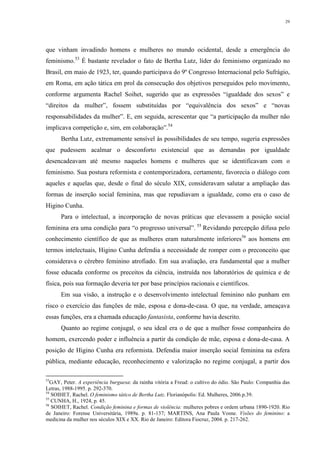 29
que vinham invadindo homens e mulheres no mundo ocidental, desde a emergência do
feminismo.53
É bastante revelador o fato de Bertha Lutz, líder do feminismo organizado no
Brasil, em maio de 1923, ter, quando participava do 9º Congresso Internacional pelo Sufrágio,
em Roma, em ação tática em prol da consecução dos objetivos perseguidos pelo movimento,
conforme argumenta Rachel Soihet, sugerido que as expressões “igualdade dos sexos” e
“direitos da mulher”, fossem substituídas por “equivalência dos sexos” e “novas
responsabilidades da mulher”. E, em seguida, acrescentar que “a participação da mulher não
implicava competição e, sim, em colaboração”.54
Bertha Lutz, extremamente sensível às possibilidades de seu tempo, sugeria expressões
que pudessem acalmar o desconforto existencial que as demandas por igualdade
desencadeavam até mesmo naqueles homens e mulheres que se identificavam com o
feminismo. Sua postura reformista e contemporizadora, certamente, favorecia o diálogo com
aqueles e aquelas que, desde o final do século XIX, consideravam salutar a ampliação das
formas de inserção social feminina, mas que repudiavam a igualdade, como era o caso de
Higino Cunha.
Para o intelectual, a incorporação de novas práticas que elevassem a posição social
feminina era uma condição para “o progresso universal”. 55
Revidando percepção difusa pelo
conhecimento científico de que as mulheres eram naturalmente inferiores56
aos homens em
termos intelectuais, Higino Cunha defendia a necessidade de romper com o preconceito que
considerava o cérebro feminino atrofiado. Em sua avaliação, era fundamental que a mulher
fosse educada conforme os preceitos da ciência, instruída nos laboratórios de química e de
física, pois sua formação deveria ter por base princípios racionais e científicos.
Em sua visão, a instrução e o desenvolvimento intelectual feminino não punham em
risco o exercício das funções de mãe, esposa e dona-de-casa. O que, na verdade, ameaçava
essas funções, era a chamada educação fantasista, conforme havia descrito.
Quanto ao regime conjugal, o seu ideal era o de que a mulher fosse companheira do
homem, exercendo poder e influência a partir da condição de mãe, esposa e dona-de-casa. A
posição de Higino Cunha era reformista. Defendia maior inserção social feminina na esfera
pública, mediante educação, reconhecimento e valorização no regime conjugal, a partir dos
53
GAY, Peter. A experiência burguesa: da rainha vitória a Freud: o cultivo do ódio. São Paulo: Companhia das
Letras, 1988-1995. p. 292-370.
54
SOIHET, Rachel. O feminismo tático de Bertha Lutz. Florianópolis: Ed. Mulheres, 2006.p.39.
55
CUNHA, H., 1924, p. 45.
56
SOIHET, Rachel. Condição feminina e formas de violência: mulheres pobres e ordem urbana 1890-1920. Rio
de Janeiro: Forense Universitária, 1989a. p. 81-137; MARTINS, Ana Paula Vosne. Visões do feminino: a
medicina da mulher nos séculos XIX e XX. Rio de Janeiro: Editora Fiocruz, 2004. p. 217-262.
 