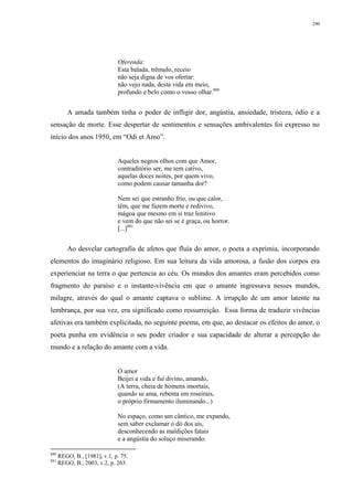 290
Oferenda:
Esta balada, trêmulo, receio
não seja digna de vos ofertar:
não vejo nada, desta vida em meio,
profundo e belo como o vosso olhar.880
A amada também tinha o poder de infligir dor, angústia, ansiedade, tristeza, ódio e a
sensação de morte. Esse despertar de sentimentos e sensações ambivalentes foi expresso no
início dos anos 1950, em “Odi et Amo”.
Aqueles negros olhos com que Amor,
contraditório ser, me tem cativo,
aquelas doces noites, por quem vivo,
como podem causar tamanha dor?
Nem sei que estranho frio, ou que calor,
têm, que me fazem morte e redivivo,
mágoa que mesmo em si traz lenitivo
e vem do que não sei se é graça, ou horror.
[...]881
Ao desvelar cartografia de afetos que fluía do amor, o poeta a exprimia, incorporando
elementos do imaginário religioso. Em sua leitura da vida amorosa, a fusão dos corpos era
experienciar na terra o que pertencia ao céu. Os mundos dos amantes eram percebidos como
fragmento do paraíso e o instante-vivência em que o amante ingressava nesses mundos,
milagre, através do qual o amante captava o sublime. A irrupção de um amor latente na
lembrança, por sua vez, era significado como ressurreição. Essa forma de traduzir vivências
afetivas era também explicitada, no seguinte poema, em que, ao destacar os efeitos do amor, o
poeta punha em evidência o seu poder criador e sua capacidade de alterar a percepção do
mundo e a relação do amante com a vida.
O amor
Beijei a vida e fui divino, amando,
(A terra, cheia de homens imortais,
quando se ama, rebenta em roseirais,
o próprio firmamento iluminando...)
No espaço, como um cântico, me expando,
sem saber exclamar o dó dos ais,
desconhecendo as maldições fatais
e a angústia do soluço miserando.
880
REGO, B., [1981], v.1, p. 75.
881
REGO, B., 2003, v.2, p. 263.
 