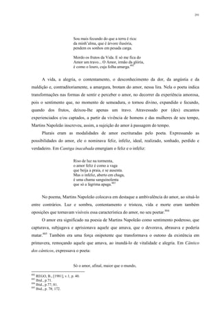 291
Sou mais fecundo do que a terra é rica:
da minh’alma, que é árvore ilusória,
pendem os sonhos em pesada carga.
Mordo os frutos da Vida. E só me fica do
Amor um travo... O Amor, irmão da glória,
é como o louro, cuja folha amarga.882
A vida, a alegria, o contentamento, o desconhecimento da dor, da angústia e da
maldição e, contraditoriamente, a amargura, brotam do amor, nessa lira. Nela o poeta indica
transformações nas formas de sentir e perceber o amor, no decorrer da experiência amorosa,
pois o sentimento que, no momento de semeadura, o tornou divino, expandido e fecundo,
quando dos frutos, deixou-lhe apenas um travo. Atravessado por (des) encantos
experienciados e/ou captados, a partir da vivência de homens e das mulheres de seu tempo,
Martins Napoleão inscreveu, assim, a sujeição do amor à passagem do tempo.
Plurais eram as modalidades de amor escrituradas pelo poeta. Expressando as
possibilidades do amor, ele o nominava feliz, infeliz, ideal, realizado, sonhado, perdido e
verdadeiro. Em Cantiga inacabada emergiam o feliz e o infeliz:
Riso de luz na tormenta,
o amor feliz é como a vaga
que beija a praia, e se ausenta.
Mas o infeliz, aberto em chaga,
é uma chama sanguinolenta
que só a lágrima apaga.883
No poema, Martins Napoleão colocava em destaque a ambivalência do amor, ao situá-lo
entre contrários. Luz e sombra, contentamento e tristeza, vida e morte eram também
oposições que tornavam visíveis essa característica do amor, no seu poetar.884
O amor era significado na poesia de Martins Napoleão como sentimento poderoso, que
capturava, subjugava e aprisionava aquele que amava, que o devorava, abrasava e poderia
matar.885
Também era uma força onipotente que transformava o outono da existência em
primavera, remoçando aquele que amava, ao inundá-lo de vitalidade e alegria. Em Cântico
dos cânticos, expressava o poeta:
Só o amor, afinal, maior que o mundo,
882
REGO, B., [1981], v.1, p. 40.
883
Ibid., p.71.
884
Ibid., p.77; 81.
885
Ibid., p. 78; 172.
 