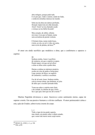 292
obra milagres, porque pode tudo.
E eis por que, vindo o outono, ainda me iludo,
e ainda de estranhas músicas me inundo.
Sobe-me da alma um cântico profundo,
floração imprevista em chão desnudo.
Amor! Amor! ao teu chamado acudo
e remoço ao teu hálito fecundo!
Meu coração, de súbito, rebenta
em rosas vivas que se beijam, numa
sem-cerimônia de paixão violenta.
E brotam rimas, numa ronda louca,
à terra, ao céu, ao sol, à vida, em suma,
num revôo de pétalas, da boca.886
O amor era ainda sacrifício que modelava a alma, que a conformava e apurava o
espírito:
III
Senhora minha, Amor é sacrifício
de renúncia, em que o espírito se apura.
Ponde reparo vós que em tal ofício
a alma se afina como a pedra dura.
Durma a estátua no mármore propício,
oculta em véus de pedra a forma pura:
Logo, porém, do bloco, no suplício
do camartelo, o artífice a escultura.
Faz de tal sorte Amor, Senhora minha,
com as nossas almas, que desbasta, ao jeito
da idéia que o escultor pensada tinha.
Toma nas mãos o espírito mais forte,
e do coitado, às chamas de que é feito,
faz o que quer, bem que nos dê a morte.887
Martins Napoleão divinizava o amor. Inscreve-o como sentimento eterno, capaz de
superar a morte. Em sua poesia o humano e o divino confluem. O amor pertencendo à alma e
esta, ação do Criador, sobreviveria à morte do corpo.
[...]
Todo o rigor do teu poder suporto,
mas clamo, em pranto sobre o objeto amado,
que o amor não morre neste corpo morto.
886
REGO, B., [1981], v.1, p. 198.
887
Ibid., p.80.
 