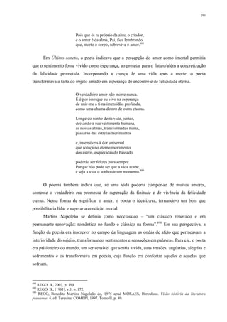 293
Pois que és tu próprio da alma o criador,
e o amor é da alma, Pai, fica lembrando
que, morto o corpo, sobrevive o amor.888
Em Último soneto, o poeta indicava que a percepção do amor como imortal permitia
que o sentimento fosse vivido como esperança, ao projetar para o futuro/além a concretização
da felicidade prometida. Incorporando a crença de uma vida após a morte, o poeta
transformava a falta do objeto amado em esperança de encontro e de felicidade eterna.
O verdadeiro amor não morre nunca.
E é por isso que eu vivo na esperança
de unir-me a ti na imensidão profunda,
como uma chama dentro de outra chama.
Longe do sonho desta vida, juntas,
deixando a sua vestimenta humana,
as nossas almas, transformadas numa,
passarão das estrelas lacrimantes
e, insensíveis à dor universal
que soluça no eterno movimento
dos astros, esquecidas do Passado,
poderão ser felizes para sempre.
Porque não pode ser que a vida acabe,
e seja a vida o sonho de um momento.889
O poema também indica que, se uma vida poderia compor-se de muitos amores,
somente o verdadeiro era promessa de superação da finitude e de vivência da felicidade
eterna. Nessa forma de significar o amor, o poeta o idealizava, tornando-o um bem que
possibilitaria lidar e superar a condição mortal.
Martins Napoleão se definia como neoclássico – “um clássico renovado e em
permanente renovação: romântico no fundo e clássico na forma”.890
Em sua perspectiva, a
função da poesia era inscrever no campo da linguagem as ondas de afeto que permeavam a
interioridade do sujeito, transformando sentimentos e sensações em palavras. Para ele, o poeta
era prisioneiro do mundo, um ser sensível que sentia a vida, suas tensões, angústias, alegrias e
sofrimentos e os transformava em poesia, cuja função era confortar aqueles e aquelas que
sofriam.
888
REGO, B., 2003, p. 199.
889
REGO, B., [1981], v.1, p. 172.
890
REGO, Benedito Martins Napoleão do, 1975 apud MORAES, Herculano. Visão história da literatura
piauiense. 4. ed. Teresina: COMEPI, 1997. Tomo II. p. 80.
 