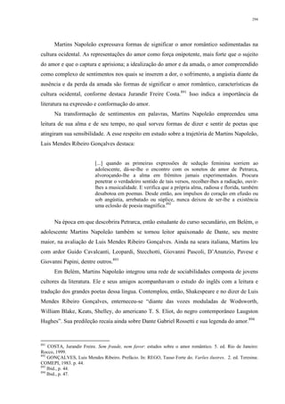294
Martins Napoleão expressava formas de significar o amor romântico sedimentadas na
cultura ocidental. As representações do amor como força onipotente, mais forte que o sujeito
do amor e que o captura e aprisiona; a idealização do amor e da amada, o amor compreendido
como complexo de sentimentos nos quais se inserem a dor, o sofrimento, a angústia diante da
ausência e da perda da amada são formas de significar o amor romântico, características da
cultura ocidental, conforme destaca Jurandir Freire Costa.891
Isso indica a importância da
literatura na expressão e conformação do amor.
Na transformação de sentimentos em palavras, Martins Napoleão empreendeu uma
leitura de sua alma e de seu tempo, no qual sorveu formas de dizer e sentir de poetas que
atingiram sua sensibilidade. A esse respeito em estudo sobre a trajetória de Martins Napoleão,
Luis Mendes Ribeiro Gonçalves destaca:
[...] quando as primeiras expressões de sedução feminina sorriem ao
adolescente, dá-se-lhe o encontro com os sonetos de amor de Petrarca,
alvoroçando-lhe a alma em frêmitos jamais experimentados. Procura
penetrar o verdadeiro sentido de tais versos, recolher-lhes a radiação, ouvir-
lhes a musicalidade. E verifica que a própria alma, radiosa e florida, também
desabotoa em poemas. Desde então, aos impulsos do coração em efusão ou
sob angústia, arrebatado ou súplice, nunca deixou de ser-lhe a existência
uma eclosão de poesia magnífica.892
Na época em que descobrira Petrarca, então estudante do curso secundário, em Belém, o
adolescente Martins Napoleão também se tornou leitor apaixonado de Dante, seu mestre
maior, na avaliação de Luis Mendes Ribeiro Gonçalves. Ainda na seara italiana, Martins leu
com ardor Guido Cavalcanti, Leopardi, Stecchotti, Giovanni Pascoli, D’Anunzio, Pavese e
Giovanni Papini, dentre outros.893
Em Belém, Martins Napoleão integrou uma rede de sociabilidades composta de jovens
cultores da literatura. Ele e seus amigos acompanhavam o estudo do inglês com a leitura e
tradução dos grandes poetas dessa língua. Contemplou, então, Shakespeare e no dizer de Luis
Mendes Ribeiro Gonçalves, enterneceu-se “diante das vozes moduladas de Wodsworth,
William Blake, Keats, Shelley, do americano T. S. Eliot, do negro contemporâneo Laugston
Hughes”. Sua predileção recaía ainda sobre Dante Gabriel Rossetti e sua legenda do amor.894
891
COSTA, Jurandir Freire. Sem fraude, nem favor: estudos sobre o amor romântico. 5. ed. Rio de Janeiro:
Rocco, 1999.
892
GONÇALVES, Luis Mendes Ribeiro. Prefácio. In: REGO, Tasso Forte do. Varões ilustres. 2. ed. Teresina:
COMEPI, 1983. p. 44.
893
Ibid., p. 44.
894
Ibid., p. 47.
 