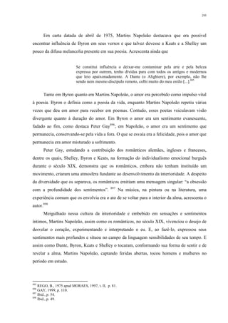 295
Em carta datada de abril de 1975, Martins Napoleão destacava que era possível
encontrar influência de Byron em seus versos e que talvez devesse a Keats e a Shelley um
pouco da difusa melancolia presente em sua poesia. Acrescenta ainda que
Se constitui influência o deixar-me contaminar pela arte e pela beleza
expressa por outrem, tenho dívidas para com todos os antigos e modernos
que leio apaixonadamente. A Dante (o Alighiere), por exemplo, não lhe
sendo nem mesmo discípulo remoto, colhi muito do meu estilo [...].895
Tanto em Byron quanto em Martins Napoleão, o amor era percebido como impulso vital
à poesia. Byron o definia como a poesia da vida, enquanto Martins Napoleão repetiu várias
vezes que deu em amor para receber em poemas. Contudo, esses poetas veiculavam visão
divergente quanto à duração do amor. Em Byron o amor era um sentimento evanescente,
fadado ao fim, como destaca Peter Gay896
; em Napoleão, o amor era um sentimento que
permanecia, conservando-se pela vida a fora. O que se esvaía era a felicidade, pois o amor que
permanecia era amor misturado a sofrimento.
Peter Gay, estudando a contribuição dos românticos alemães, ingleses e franceses,
dentre os quais, Shelley, Byron e Keats, na formação do individualismo emocional burguês
durante o século XIX, demonstra que os românticos, embora não tenham instituído um
movimento, criaram uma atmosfera fundante ao desenvolvimento da interioridade. A despeito
da diversidade que os separava, os românticos emitiam uma mensagem singular: “a obsessão
com a profundidade dos sentimentos”. 897
Na música, na pintura ou na literatura, uma
experiência comum que os envolvia era o ato de se voltar para o interior da alma, acrescenta o
autor.898
Mergulhado nessa cultura da interioridade e embebido em sensações e sentimentos
íntimos, Martins Napoleão, assim como os românticos, no século XIX, vivenciou o desejo de
desvelar o coração, experimentando e interpretando o eu. E, ao fazê-lo, expressou seus
sentimentos mais profundos e situou no campo da linguagem sensibilidades de seu tempo. E
assim como Dante, Byron, Keats e Shelley o tocaram, conformando sua forma de sentir e de
revelar a alma, Martins Napoleão, captando feridas abertas, tocou homens e mulheres no
período em estudo.
895
REGO, B., 1975 apud MORAES, 1997, t. II, p. 81.
896
GAY, 1999, p. 110.
897
Ibid., p. 54.
898
Ibid., p. 49.
 