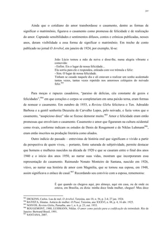 297
Ainda que o cotidiano do amor transbordasse o casamento, dentre as formas de
significar o matrimônio, figurava o casamento como promessa de felicidade e de realização
do amor. Captando sensibilidades e sentimentos difusos, contos e crônicas publicadas, nesses
anos, deram visibilidade a essa forma de significar o matrimônio. Em trecho de conto
publicado no jornal O Arrebol, em janeiro de 1924, por exemplo, lê-se:
João Lúcio tomou a mão da noiva e disse-lhe, numa alegria vibrante e
comovida:
- Enfim. Eis o lugar de nossa felicidade...
Ela sorriu para ele e respondeu, enleada com voz trêmula e feliz:
- Sim. O lugar de nossa felicidade.
Tinham se casado naquele dia e ali estavam a realizar um sonho acalentado
tantas vezes, tantas vezes repetido nos amorosos colóquios do noivado
feliz.903
Para moças e rapazes casadoiros, “paraíso de delícias, céu constante de gozos e
felicidades”,904
em que corações e corpos se completariam em uma paixão terna, eram formas
de nomear o casamento. Em outubro de 1933, a Revista Gleba felicitava o Ten. Adroaldo
Barbosa e a gentil senhorita Deuzuita de Carvalho Lopes, pelo noivado, e fazia votos que o
casamento, “auspicioso doce” não se fizesse demorar muito.905
Amor e felicidade eram então
promessas que envolviam o casamento. Casamento e amor que figuraram na cultura ocidental
como rivais, conforme indicam os estudos de Denis de Rougemont e de Niklas Luhmann906
,
eram então inscritos na produção literária como aliados.
Outro indício do passado – entrevistas de história oral que significam o vivido a partir
da perspectiva de quem viveu, – portanto, fonte saturada de subjetividade, permite destacar
que homens e mulheres nascidos na década de 1920 e que se casaram entre o final dos anos
1940 e o início dos anos 1950, ao narrar suas vidas, mostram que incorporaram essa
representação do casamento. Raimundo Nonato Monteiro de Santana, nascido em 1926,
viúvo, ao narrar sua história de amor com Magnólia, que se tornou sua esposa, em 1948,
assim significava o enlace do casal.907
Recordando seu convívio com a esposa, rememorou:
É que quando eu chegava aqui, pro almoço, aqui em casa, ou de onde eu
estava, em Brasília, eu dizia: minha doce linda mulher, cheguei! Meu doce
903
DICKENS, Carlos. Lua de mel. O Arrebol, Teresina, ano 10, n. 56, p. 2-4, 27 jan. 1924.
904
BATISTA, Jônatas. Astúcia de mulher. O Piauí, Teresina, ano XXXVI, n. 88, p. 4, 16 abr. 1925.
905
NOIVOS. Revista Gleba, Parnaíba, ano 1, n. 6, p. 23, out. 1933.
906
ROUGEMONT, 1988; LUHMANN, Niklas. O amor como paixão para a codificação da intimidade. Rio de
Janeiro: Bertrand Brasil, 1991.
907
SANTANA, 2007.
 