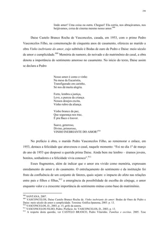 298
lindo amor! Uma coisa ou outra. Cheguei! Ela corria, nos abraçávamos, nos
beijávamos, coisa de cinema mesmo nosso amor.908
Daise Castelo Branco Rocha de Vasconcelos, casada, em 1953, com o primo Pedro
Vasconcelos Filho, na comemoração de cinquenta anos de casamento, ofereceu ao marido a
obra Vinho inebriante do amor, cujo subtítulo é Bodas de ouro de Pedro e Daise: meio século
de amor e cumplicidade.909
Memória do namoro, do noivado e do matrimônio do casal, a obra
denota a importância do sentimento amoroso no casamento. No início do texto, Daise assim
se declara a Pedro
Nosso amor é como o vinho
Na mesa da Eucaristia,
Transfigurado em carinho,
Só nos dá muita alegria.
Forte, lembra a justiça,
Leve, a pureza da criança.
Nossos desejos excita,
Vinho rubro da aliança.
Vinho branco da paz,
Que segurança nos traz,
É pra Baco o louvor.
Suave, generoso,
Divino, primoroso,
VINHO INEBRIANTE DO AMOR!910
No prefácio à obra, o marido Pedro Vasconcelos Filho, ao rememorar o enlace, em
1953, destaca a felicidade que atravessou o casal, naquele momento: “Foi no dia 1º de março
do ano de 1953 que desposei a querida prima Daise. Ainda bem me lembro – éramos jovens,
bonitos, sonhadores e a felicidade vivia conosco”.911
Esses fragmentos, além de indicar que o amor era vivido como memória, expressam
enredamento do amor e do casamento. O entrelaçamento do sentimento e da instituição foi
fruto da confluência de um conjunto de fatores, quais sejam: o impacto do afeto nas relações
entre pais e filhos e filhas,912
a emergência da possibilidade de escolha do cônjuge, o amor
enquanto valor e a crescente importância do sentimento mútuo como base do matrimônio.
908
SANTANA, 2007.
909
VASCONCELOS, Daise Castelo Branco Rocha de. Vinho inebriante do amor: Bodas de Ouro de Pedro e
Daise: meio século de amor e cumplicidade. Teresina: Gráfica Ipanema, 2003. p. 13.
910
VASCONCELOS, D., 2003, p. 15, grifo da autora.
911
VASCONCELOS FILHO, Pedro. Prefácio. In: VASCONCELOS, D., 2003, p. 13.
912
A respeito desta questão, ver CASTELO BRANCO, Pedro Vilarinho. Famílias e escritas. 2005. Tese
 