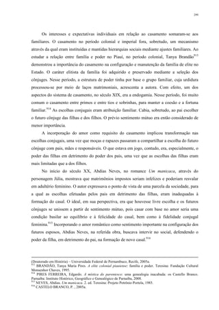 299
Os interesses e expectativas individuais em relação ao casamento somaram-se aos
familiares. O casamento no período colonial e imperial fora, sobretudo, um mecanismo
através da qual eram instituídas e mantidas hierarquias sociais mediante ajustes familiares. Ao
estudar a relação entre família e poder no Piauí, no período colonial, Tanya Brandão913
demonstrou a importância do casamento na configuração e manutenção da família de elite no
Estado. O caráter elitista da família foi adquirido e preservado mediante a seleção dos
cônjuges. Nesse período, a estrutura de poder tinha por base o grupo familiar, cuja urdidura
processou-se por meio de laços matrimoniais, acrescenta a autora. Com efeito, um dos
aspectos do sistema de casamento, no século XIX, era a endogamia. Nesse período, foi muito
comum o casamento entre primos e entre tios e sobrinhas, para manter a coesão e a fortuna
familiar.914
As escolhas conjugais eram atribuição familiar. Cabia, sobretudo, ao pai escolher
o futuro cônjuge das filhas e dos filhos. O prévio sentimento mútuo era então considerado de
menor importância.
A incorporação do amor como requisito do casamento implicou transformação nas
escolhas conjugais, uma vez que moças e rapazes passaram a compartilhar a escolha do futuro
cônjuge com pais, mães e responsáveis. O que estava em jogo, contudo, era, especialmente, o
poder das filhas em detrimento do poder dos pais, uma vez que as escolhas das filhas eram
mais limitadas que a dos filhos.
No início do século XX, Abdias Neves, no romance Um manicaca, através do
personagem Júlia, mostrava que matrimônios impostos seriam infelizes e poderiam resvalar
em adultério feminino. O autor expressava o ponto de vista de uma parcela da sociedade, para
a qual as escolhas efetuadas pelos pais em detrimento das filhas, eram inadequadas à
formação do casal. O ideal, em sua perspectiva, era que houvesse livre escolha e os futuros
cônjuges se unissem a partir de sentimento mútuo, pois casar com base no amor seria uma
condição basilar ao equilíbrio e à felicidade do casal, bem como à fidelidade conjugal
feminina.915
Incorporando o amor romântico como sentimento importante na configuração dos
futuros esposos, Abdias Neves, na referida obra, buscava intervir no social, defendendo o
poder da filha, em detrimento do pai, na formação de novo casal.916
(Doutorado em História) – Universidade Federal de Pernambuco, Recife, 2005a.
913
BRANDÃO, Tanya Maria Pires. A elite colonial piauiense: família e poder. Teresina: Fundação Cultural
Monsenhor Chaves, 1995.
914
PIRES FERREIRA, Edgardo. A mística do parentesco: uma genealogia inacabada: os Castello Branco.
Parnaíba: Instituto Histórico, Geográfico e Genealógico de Parnaíba, 2008.
915
NEVES, Abdias. Um manicaca. 2. ed. Teresina: Projeto Petrônio Portela, 1985.
916
CASTELO BRANCO, P. , 2005a.
 