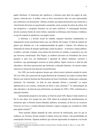 30
papéis familiares. O intelectual não significava o feminino para além dos papéis de mãe,
esposa e dona-de-casa. A mulher, como se fosse naturalmente mãe, era uma representação
que conformava seu pensamento. Admitia, contudo, que alguns preconceitos que norteavam a
vida feminina deveriam ser questionados, assumindo, assim, posição de crítico da cultura. Em
sua perspectiva, o programa feminista era em parte realizável. A emancipação feminina
deveria acontecer dentro de certos limites, mantendo-se diferenças entre homens e mulheres,
no que diz respeito às aparências e aos papéis sociais.
A diferença e a divisão sexual do trabalho enquanto elementos fundamentais ao
ordenamento social constituíam limites que sua reflexão não rompeu. O ideal de relações de
gênero que defendia era o da complementaridade de papéis e funções. Era defensor da
instituição de esferas de atuação significadas a partir do gênero – ao homem o espaço público;
à mulher, o privado. Contudo, essas esferas não deveriam ser isoladas, a expectativa era a de
que houvesse comunicação. Para Higino, as mulheres deveriam ser formadoras das novas
gerações e, para isso, era fundamental a aquisição de saberes modernos, racionais e
científicos, cuja aprendizagem ocorreria na esfera pública. Higino inscrevia o ideal da mãe
educadora e desvelava preconceitos que limitavam a educação feminina. Ao mesmo tempo,
expressava o desejo de uma dona-de-casa profissional.
Em 1899, sua escrita registrava desejos que sobreviveram à primeira metade do século
XX. Em 1944, sob o patrocínio da Legião Brasileira de Assistência, foi criado o instituto Dom
Barreto, por irmãs do Instituto das Missionárias de Jesus Crucificado, voltado para a educação
doméstica. Na instituição, “ao lado de uma educação distinta e esmerada”, as moças
diplomavam-se em costuras, confecções de flores e artes culinárias.57
As representações da
mãe educadora e da dona-de-casa profissional, nas décadas de 1940 e 1950, conformavam a
educação feminina.
Apresentando perspectiva inovadora, no final do século XIX, Higino Cunha manteve-se
fiel às suas ideias. Em meados dos anos 1920, diante da avaliação dos desdobramentos do
feminismo após a Primeira Guerra Mundial, publicou, novamente, na Revista da Academia
Piauiense de Letras, o estudo Educação feminina e regime conjugal, por considerá-lo válido
para aquele contexto.58
Nesse período, Higino dispunha de outro universo de interlocução, uma vez que as
mulheres, em Teresina, haviam entrado no debate acerca dos limites e das possibilidades de
emancipação feminina. Algumas mulheres que estavam ingressando na imprensa e na Escola
57
A LEGIÃO Brasileira de Assistência no Piauí. Jornal do Piauí, Teresina, ano III, n. 226, p. 11, 1 jan. 1954.
58
CUNHA, H., 1924.
 