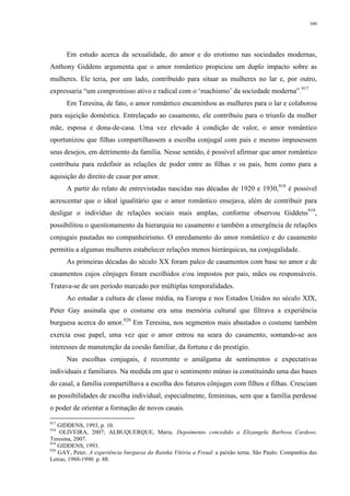 300
Em estudo acerca da sexualidade, do amor e do erotismo nas sociedades modernas,
Anthony Giddens argumenta que o amor romântico propiciou um duplo impacto sobre as
mulheres. Ele teria, por um lado, contribuído para situar as mulheres no lar e, por outro,
expressaria “um compromisso ativo e radical com o ‘machismo’ da sociedade moderna”.917
Em Teresina, de fato, o amor romântico encaminhou as mulheres para o lar e colaborou
para sujeição doméstica. Entrelaçado ao casamento, ele contribuiu para o triunfo da mulher
mãe, esposa e dona-de-casa. Uma vez elevado à condição de valor, o amor romântico
oportunizou que filhas compartilhassem a escolha conjugal com pais e mesmo impusessem
seus desejos, em detrimento da família. Nesse sentido, é possível afirmar que amor romântico
contribuiu para redefinir as relações de poder entre as filhas e os pais, bem como para a
aquisição do direito de casar por amor.
A partir do relato de entrevistadas nascidas nas décadas de 1920 e 1930,918
é possível
acrescentar que o ideal igualitário que o amor romântico ensejava, além de contribuir para
desligar o indivíduo de relações sociais mais amplas, conforme observou Giddens919
,
possibilitou o questionamento da hierarquia no casamento e também a emergência de relações
conjugais pautadas no companheirismo. O enredamento do amor romântico e do casamento
permitiu a algumas mulheres estabelecer relações menos hierárquicas, na conjugalidade.
As primeiras décadas do século XX foram palco de casamentos com base no amor e de
casamentos cujos cônjuges foram escolhidos e/ou impostos por pais, mães ou responsáveis.
Tratava-se de um período marcado por múltiplas temporalidades.
Ao estudar a cultura de classe média, na Europa e nos Estados Unidos no século XIX,
Peter Gay assinala que o costume era uma memória cultural que filtrava a experiência
burguesa acerca do amor.920
Em Teresina, nos segmentos mais abastados o costume também
exercia esse papel, uma vez que o amor entrou na seara do casamento, somando-se aos
interesses de manutenção da coesão familiar, da fortuna e do prestígio.
Nas escolhas conjugais, é recorrente o amálgama de sentimentos e expectativas
individuais e familiares. Na medida em que o sentimento mútuo ia constituindo uma das bases
do casal, a família compartilhava a escolha dos futuros cônjuges com filhos e filhas. Cresciam
as possibilidades de escolha individual, especialmente, femininas, sem que a família perdesse
o poder de orientar a formação de novos casais.
917
GIDDENS, 1993, p. 10.
918
OLIVEIRA, 2007; ALBUQUERQUE, Maria. Depoimento concedido a Elizangela Barbosa Cardoso.
Teresina, 2007.
919
GIDDENS, 1993.
920
GAY, Peter. A experiência burguesa da Rainha Vitória a Freud: a paixão terna. São Paulo: Companhia das
Letras, 1988-1990. p. 88.
 