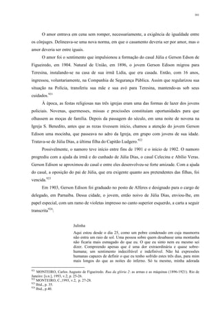301
O amor entrava em cena sem romper, necessariamente, a exigência de igualdade entre
os cônjuges. Delineava-se uma nova norma, em que o casamento deveria ser por amor, mas o
amor deveria ser entre iguais.
O amor foi o sentimento que impulsionou a formação do casal Júlia e Gerson Edson de
Figueiredo, em 1904. Natural de União, em 1896, o jovem Gerson Edison migrou para
Teresina, instalando-se na casa de sua irmã Lidia, que era casada. Então, com 16 anos,
ingressou, voluntariamente, na Companhia de Segurança Pública. Assim que regularizou sua
situação na Polícia, transferiu sua mãe e sua avó para Teresina, mantendo-as sob seus
cuidados.921
À época, as festas religiosas nas três igrejas eram uma das formas de lazer dos jovens
policiais. Novenas, quermesses, missas e procissões constituíam oportunidades para que
olhassem as moças de família. Depois da passagem do século, em uma noite de novena na
Igreja S. Benedito, antes que as rezas tivessem início, chamou a atenção do jovem Gerson
Edison uma mocinha, que passeava no adro da Igreja, em grupo com jovens de sua idade.
Tratava-se de Júlia Dias, a última filha do Capitão Ludgero.922
Possivelmente, o namoro teve início entre fins de 1901 e o início de 1902. O namoro
progrediu com a ajuda da irmã e do cunhado de Júlia Dias, o casal Celecina e Abílio Veras.
Gerson Edison se aproximou do casal e entre eles desenvolveu-se forte amizade. Com a ajuda
do casal, a oposição do pai de Júlia, que era exigente quanto aos pretendentes das filhas, foi
vencida.923
Em 1903, Gerson Edison foi graduado no posto de Alferes e designado para o cargo de
delegado, em Parnaíba. Dessa cidade, o jovem, então noivo de Júlia Dias, enviou-lhe, em
papel especial, com um ramo de violetas impresso no canto superior esquerdo, a carta a seguir
transcrita924
:
Julinha
Aqui estou desde o dia 25, como um pobre condenado em cuja masmorra
não entra um raio de sol. Uma pessoa sobre quem desabasse uma montanha
não ficaria mais esmagado do que eu. O que eu sinto nem eu mesmo sei
dizer. Compreendo apenas que é uma dor extraordinária e quase sobre-
humana; um sentimento indecifrável e indefinível. Não há expressões
humanas capazes de definir o que eu tenho sofrido estes três dias, para mim
mais longos do que as noites do inferno. Só tu mesmo, minha adorada
921
MONTEIRO, Carlos Augusto de Figueiredo. Rua da glória 2: as armas e as máquinas (1896-1921). Rio de
Janeiro: [s.n.], 1993, v.2, p. 25-26.
922
MONTEIRO, C.,1993, v.2, p. 27-28.
923
Ibid., p. 35.
924
Ibid., p.40.
 