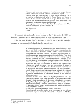 302
Julinha, poderá conceber o que eu sinto. Consulta ao teu coração cheio de
ternura, conta as suas pulsações contínuas e saberás o que eu sofro.
Não terei forças para resistir até o dia 10, minha querida Julinha, até o dia 5
aí estarei a teu lado recebendo a luz vivificante d’esses teus olhos e o
orvalho do teu riso terno e casto. Desde dia que daí saí, tenho estado a
balbuciar uma prece fervorosa e ardente para que Deus te conserve sob a sua
guarda e por isso creio que nada terás sofrido ainda.
A nossa graciosa Maria do Carmo ficou boa? Deus queira que sim. Adeus
minha formosa Julinha, até breve. Saudades do
Teu extremíssimo
Gerson925
O casamento dos apaixonados noivos ocorreu no dia 30 de outubro de 1904, em
Teresina. A cerimônia civil foi realizada na residência do casal Celecina e Abílio Veras.926
Casar por amor, segundo Aluízio Napoleão, foi também uma experiência vivida por
seus pais, em Livramento, hoje José de Freitas. Em suas palavras:
A história do casamento de meus pais é das mais belas, pois revela o amor
que os uniu desde o primeiro encontro. Foi o que se costuma chamar de
amor à primeira vista. Realmente, em 1911, a filha do Intendente José de
Almendra Freitas, da vizinha cidade de Livramento, de nome Matilde, foi,
com algumas amigas e parentes, a uma festa religiosa em União. Vinha ela, a
cavalo, com seu belo vestido que combinava com o seu lindo rosto, qual
amazona formosa e ágil, com a frescura da juventude e a alegria sã das
moças criadas no meio patriarcal piauiense, quando Hugo Napoleão a
avistou. Seus olhares convergiam e ambos sentiram-se imediatamente
atraídos um pelo outro. Nos bailes que se seguiram, nas comemorações
religiosas do coração de Jesus, Hugo teve oportunidade de dançar e
conversar com Matilde, sentindo os dois, daquele momento em diante, que
se pertenceriam para sempre. Na casa de parentes, que Hugo freqüentava,
Matilde ficava com a irmã Maria Vitória e algumas primas, e ali tiveram os
dois namorados os seus primeiros momentos de convivência, trocando idéias
e firmando, definitivamente, os sentimentos amorosos de que ambos se
achavam possuídos.
Estávamos em junho de 1912. No dia 29, Hugo foi para Teresina com o seu
tio Benedito do Rêgo Filho, então Presidente da Assembléia Legislativa
Estadual, a fim de assistir à posse do Governador Miguel Rosa. [...] Benedito
do Rêgo Filho, logo depois da posse do novo Governador, falou-lhe sobre a
possibilidade de nomear o sobrinho Juiz Distrital do Termo do Livramento.
O Governador, homem moço e de espírito jovial, que já sabia do namoro de
Hugo com Matilde, pilheriou:
- Eu preferiria nomeá-lo Promotor da capital. É muito melhor...
Mas, obedecendo a Cupido, mandou lavrar a nomeação de meu pai para
Livramento, cargo que exerceu de julho de 1912 a fevereiro de 1913. Foi,
925
MONTEIRO, C., 1993, v. 2, p. 40.
926
Ibid., p.42.
 