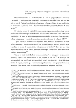 303
ainda, seu tio Rêgo Filho quem fez o pedido de casamento ao Coronel José
de Freitas.927
O casamento realizou-se a 12 de dezembro de 1913, na Igreja de Nossa Senhora do
Livramento. O enlace uniu duas importantes famílias de Livramento e União. Os pais dos
noivos, José de Freitas e Benedito José do Rego eram os líderes políticos de seus municípios,
há muitos anos. O primeiro, desde a Proclamação da República; o segundo, há cerca de meio
século. 928
Na primeira metade do século XX, os parentes e as parentas, notadamente, primos e
primas eram considerados por muitas famílias mais abastadas, pretendentes ideais. Através de
genealogias e de notas de noivado e de casamento publicadas na imprensa, observa-se que,
enlaces entre parentes e parentas foram muito recorrentes, sobretudo, até a década 1930.929
Alguns homens e mulheres dos segmentos mais abastados, incorporando o saber
médico, passaram a compartilhar a ideia de que o casamento entre parentes próximos seria
prejudicial à saúde da descendência, enfraquecendo a família.930
Isso, por sua vez,
impulsionou enlaces fora da família, bem como a opção por não ter filhos, em se tratando de
cônjuges consanguíneos.931
Crença de cunho individualista, o amor romântico932
se amalgamou a sentimentos
gregários, como o de pertencimento a uma família, a um clã.933
A afirmação da
individualidade não significava, necessariamente, ruptura com interesses e expectativas da
família de origem, uma vez que o sentimento de pertencimento a esse grupo conformava o
indivíduo. Assim, muitas vezes, as escolhas individuais eram também as familiares.
927
NAPOLEÃO, Aluizio. Um lutador: Hugo Napoleão e sua época. Brasília: Centro Gráfico do Senado Federal,
1992. p. 34-35.
928
NAPOLEÃO, 1992, p.35; NAPOLEÃO, Aluizio. Meu avô José de Freitas. 2. ed. Teresina: Projeto Petrônio
Portela, 1986. p.79.
929
FERREIRA, Edgardo Pires. A mística do parentesco: uma genealogia inacabada. São Paulo: Livraria Corrêa
do Lago, 1990. v. 4; FERREIRA, Edgardo Pires. A mística do parentesco: uma genealogia inacabada. São Paulo:
Livraria Corrêa do Lago, 1992. v. 2; FERREIRA, Edgardo Pires. A mística do parentesco: uma genealogia
inacabada. São Paulo: Livraria Corrêa do Lago, 1993. v. 2, t. I; FERREIRA, Edgardo Pires. A mística do
parentesco: uma genealogia inacabada. São Paulo: Livraria Corrêa do Lago, 1992. v. 2, t. II; FERREIRA, 2008,
v. 5.
930
CARVALHO, J. Coriolano. O último Carvalho de Almeida. Almanaque da Parnaíba, Parnaíba, p.81-93,
1949.
931
MENDES, Maria Cecília da Costa Araújo. Depoimento concedido a Elizangela Barbosa Cardoso. Teresina,
2002.
932
MACFARLANE, Alan. Amor: amor e capitalismo. In: ______. A cultura do capitalismo. Rio de Janeiro:
Jorge Zahar, 1987. p. 158-189; CORBIN, Alain. A relação íntima ou os prazeres da troca. In: PERROT,
Michelle (Org.). História da vida privada: da Revolução Francesa à Primeira Guerra. São Paulo: Companhia das
Letras, 1991. v. 4. p. 503-562; SHORTER, Edward. A formação da família moderna. Lisboa: Terramar, 1995.
933
Alvina Gameiro tornou visível essa forma de pertencimento, bem como a centralidade da família na definição
da identidade feminina, no romance A vela e o temporal, publicado em 1957. Ver GAMEIRO, Alvina Fernandes.
A vela e o temporal. 2. ed. Brasília: Gráfica Santa Clara, 1996.
 