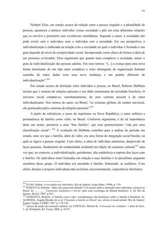 304
Norbert Elias, em estudo acerca da relação entre a pessoa singular e a pluralidade de
pessoas, questiona a antítese indivíduo versus sociedade e põe em cena diferentes relações
que os envolve e permitem suas existências simultâneas. Segundo o autor, a sociedade não
pode existir sem o indivíduo, nem o indivíduo sem a sociedade. Em sua perspectiva, a
individualização é elaborada na relação com a sociedade na qual o indivíduo é formado e seu
grau depende do nível da complexidade social. Incorporando como chave de leitura a ideia de
um processo civilizador, Elias argumenta que quanto mais complexa a sociedade, maior o
grau de individualização das pessoas adultas. Em seus termos: “[...] o avanço para uma nova
forma dominante de um tipo mais complexo e mais abrangente de organização humana
caminha de mãos dadas com uma nova mudança e um padrão diferente de
individualização”.934
Em estudo acerca da distinção entre indivíduo e pessoa, no Brasil, Roberto DaMatta
mostra que o sistema de relações pessoais é um dado estruturante da sociedade brasileira. O
universo social compõe-se, simultaneamente, de uma vertente pessoal e de outra
individualizante. Nos termos do autor, no Brasil, “os sistemas globais, de caráter universal,
são permeados pelos sistemas de relações pessoais”.935
A partir de referências a casos de nepotismo na Nova República, o autor enfatiza a
permanência da família como valor, no Brasil. Conforme argumenta, é de tal importância
deter um nome, pertencer a uma “boa família”, que esse pertencimento “vale por uma
classificação social”. 936
A avaliação de DaMatta contribui para a análise do período em
estudo, uma vez que a família, além de valor, era uma forma de integração social basilar, na
qual se ligava a pessoa singular. Com efeito, a ideia de indivíduo autônomo, desprovido de
laços pessoais, fundamento da modernidade ocidental era objeto de consumo cultural,937
uma
vez que, no contexto, a individualização, geralmente, não estabelecia a ruptura dos laços com
a família. Os indivíduos eram formados em relação a suas famílias e se percebiam enquanto
membros desse grupo. O indivíduo era enredado à família. Sobretudo, as mulheres. Com
efeito, desejos e projetos individuais não excluíam, necessariamente, expectativas familiares.
934
ELIAS, Nobert. A sociedade dos indivíduos. Rio de Janeiro: Jorge Zahar, 1994b. p. 139.
935
DAMATTA, Roberto. Sabe com quem está falando? Um ensaio sobre a distinção entre indivíduo e pessoa no
Brasil. In: ______. Carnavais, malandros e heróis: para uma sociologia do dilema brasileiro. 6. ed. Rio de
Janeiro: Rocco, 1997. p.247.
936
DAMATTA, Roberto. A família como valor: considerações não-familiares sobre a família à brasileira. In:
ALMEIDA, Angela Mendes de et al. Pensando a família no Brasil: da colônia à modernidade. Rio de Janeiro:
Espaço Tempo: UFRRJ, 1987. p. 115-136.
937
Acerca da noção de consumo cultural, ver CERTEAU, Michel de. A invenção do cotidiano: 1 artes de fazer.
5. ed. Petrópolis, RJ: Vozes, 2000. p. 93-97.
 