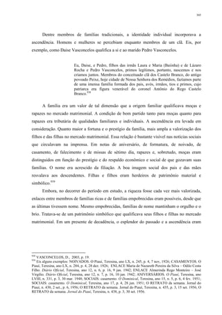 305
Dentre membros de famílias tradicionais, a identidade individual incorporava a
ascendência. Homens e mulheres se percebiam enquanto membros de um clã. Eis, por
exemplo, como Daise Vasconcelos qualifica a si e ao marido Pedro Vasconcelos.
Eu, Daise, e Pedro, filhos das irmãs Laura e Maria (Baiinha) e de Lázaro
Rocha e Pedro Vasconcelos, primos legítimos, portanto, nascemos e nos
criamos juntos. Membros do conceituado clã dos Castelo Branco, do antigo
povoado Peixe, hoje cidade de Nossa Senhora dos Remédios, fazíamos parte
de uma imensa família formada dos pais, avós, irmãos, tios e primos, cujo
patriarca era figura venerável do coronel Antônio do Rego Castelo
Branco.938
A família era um valor de tal dimensão que a origem familiar qualificava moças e
rapazes no mercado matrimonial. A condição de bom partido tanto para moças quanto para
rapazes era tributária de qualidades familiares e individuais. A ascendência era levada em
consideração. Quanto maior a fortuna e o prestígio da família, mais ampla a valorização dos
filhos e das filhas no mercado matrimonial. Essa relação é bastante visível nas notícias sociais
que circulavam na imprensa. Em notas de aniversário, de formatura, de noivado, de
casamento, de falecimento e de missas de sétimo dia, rapazes e, sobretudo, moças eram
distinguidos em função do prestígio e do respaldo econômico e social de que gozavam suas
famílias. O nome era acrescido da filiação. A boa imagem social dos pais e das mães
resvalava aos descendentes. Filhas e filhos eram herdeiros de patrimônio material e
simbólico.939
Embora, no decorrer do período em estudo, a riqueza fosse cada vez mais valorizada,
enlaces entre membros de famílias ricas e de famílias empobrecidas eram possíveis, desde que
as últimas tivessem nome. Mesmo empobrecidas, famílias de nome mantinham o orgulho e o
brio. Tratava-se de um patrimônio simbólico que qualificava seus filhos e filhas no mercado
matrimonial. Em um presente de decadência, o esplendor do passado e a ascendência eram
938
VASCONCELOS, D., 2003, p. 19.
939
Eis alguns exemplos: NOIVADOS. O Piauí, Teresina, ano LX, n. 245, p. 4, 7 nov, 1926; CASAMENTOS. O
Piauí, Teresina, ano LX, n. 284, p. 4, 28 dez. 1926; ENLACE Maria de Nazareth Pereira da Silva – Odilo Costa
Filho. Diário Oficial, Teresina, ano 12, n. 6, p. 16, 9 jan. 1942; ENLACE Almerinda Rego Monteiro – José
Virgílio. Diário Oficial, Teresina, ano 12, n. 7, p. 16, 10 jan. 1942; ANIVERSÁRIOS. O Piauí, Teresina, ano
LVIII, n. 331, p. 3, 30 mar. 1948; SOCIAIS: casamento. O Dominical, Teresina, ano 15, n. 5, p. 6, 4 fev. 1951;
SOCIAIS: casamento. O Dominical, Teresina, ano 17, p. 4, 28 jun. 1951; O RETRATO da semana. Jornal do
Piauí, n. 430, 2 set., p. 6, 1956; O RETRATO da semana. Jornal do Piauí, Teresina, n. 435, p. 3, 15 set. 1956; O
RETRATO da semana. Jornal do Piauí, Teresina, n. 438, p. 3, 30 set. 1956.
 