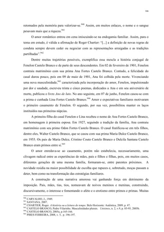 306
retomados pela memória para valorizar-se.940
Assim, em muitos enlaces, o nome e o sangue
pesavam mais que a riqueza.941
O amor romântico entrou em cena imiscuindo-se na endogamia familiar. Assim, para o
tema em estudo, é válida a afirmação de Roger Chartier: “[...] a definição de novas regras de
conduta sempre devem ceder ou negociar com as representações arraigadas e as tradições
partilhadas”.942
Dentre muitas trajetórias possíveis, exemplifica essa mescla a história conjugal de
Fenelon Castelo Branco e de parte de seus descendentes. Em 02 de fevereiro de 1901, Fenelon
contraiu matrimônio com sua prima Ana Fortes Castelo Branco. Contudo, a felicidade do
casal durou pouco, pois em 09 de maio de 1901, Ana foi colhida pela morte. Vivenciando
uma nova masculinidade,943
caracterizada pela incorporação do amor, Fenelon, impulsionado
por dor e saudade, escreveu trinta e cinco poemas, dedicados a Ana e em seu aniversário de
morte, publicou o livro Ano de luto. No ano seguinte, em 07 de junho, Fenelon casou-se com
a prima e cunhada Lina Fortes Castelo Branco.944
Amor e expectativas familiares motivaram
o primeiro casamento de Fenelon. O segundo, por sua vez, possibilitou manter os laços
instituídos nas primeiras núpcias.
A primeira filha do casal Fenelon e Lina recebeu o nome de Ana Fortes Castelo Branco,
em homenagem à primeira esposa. Em 1927, seguindo a tradição da família, Ana contraiu
matrimônio com seu primo Odon Fortes Castelo Branco. O casal frutificou-se em três filhos,
dentre eles, Walter Castelo Branco, que se casou com sua prima Maria Dulce Castelo Branco,
em 1955. Os pais de Maria Dulce, Cristino Couto Castelo Branco e Dulcila Santana Castelo
Branco eram primos entre si.945
O amor enredava-se ao casamento, porém não estabelecia, necessariamente, uma
clivagem radical entre as experiências de mães, pais e filhos e filhas, pois, em muitos casos,
diferentes gerações de uma mesma família, formaram-se, entre parentes próximos. A
novidade residia na maior possibilidade de escolha que rapazes e, sobretudo, moças passam a
deter, bem como na transformação das estratégias familiares.
A construção de uma narrativa amorosa vai ganhando força em detrimento da
imposição. Pais, mães, tias, tios, nomeavam de noivos meninos e meninas, construindo,
discursivamente, o interesse e fomentando o afeto e o erotismo entre primos e primas. Muitas
940
CARVALHO, J., 1949.
941
SANTANA, 2007.
942
CHARTIER, Roger. A história ou a leitura do tempo. Belo Horizonte: Autêntica, 2009. p. 47.
943
CASTELO BRANCO, Pedro Vilarinho. Masculinidades plurais. Unisinos, n. 2, v.9, p. 85-95, 2005b.
944
CASTELO BRANCO, 2005a, p.165-166.
945
PIRES FERREIRA, 2008, v. 5, p. 196-197.
 