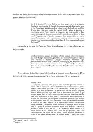308
iniciado nas férias situadas entre o final e início dos anos 1949-1950, no povoado Peixe. Nos
termos de Daise Vasconcelos:
Era 1º de janeiro (1950). No final de uma bela tarde, voltava da igreja com
familiares, quando soube da chegada do moço no povoado. Descera de vapor
o Rio Parnaíba até a cidade natal de Miguel Alves. Dali, chegou ao Olho-
d’Água dos Azevedos, onde lhe deram cavalo selado a capricho e
competente pajem. Antes mesmo de chegarmos em casa, alguém já dava
palpite de um possível namoro entre nós. Fiz que não ouvia. Como se daria
isso? Perguntava-me. Pedrinho, mancebo fino, universitário na capital
pernambucana, com várias pretendentes, inclusive outras primas, namorar
menina-moça interiorana, estudante de colégio de freira e que ainda brincava
de boneca?948
Na ocasião, o interesse de Pedro por Daise foi evidenciado de forma explícita por um
beijo roubado.
Um beijo roubado, quando dormia no sofá da varanda, selou seu interesse
por mim. Sempre desconfiada, procurava não demonstrar nada de especial
com relação ao Pedrinho. Contudo, familiares percebiam algo,
principalmente da parte dele. Certa feita, rumo à igreja, tia Amália, na porta
de sua casa, saiu-se com esta: ‘Vocês estão se gostando’? Foi o suficiente
para que eu saísse correndo, pulasse a cerca do jardim e não comparecesse
mais à reza.949
Sob o estímulo da família, o namoro foi selado por cartas de amor. Em carta de 27 de
fevereiro de 1950, Pedro declara seu amor e pede Daise em namoro. Eis trecho da carta:
Prezada Daise,
[...] dirijo-te a presente carta, que de certo marcará época na história de
minha vida, da nossa vida. Há dias pretendia escrever-te neste sentido, muito
embora tenha certeza que carta desta natureza não é de teu grado, capaz
mesmo de te fazer pular cercas, ou passar dias sem dar bolas a ninguém.
Peço-te porém que não faças nada disto e procures me dá razão. É que
prezada prima, antes de viajar, muito desejaria saber se é verdade existir de ti
para mim, o que existe de mim para ti. Uma amizade, além da amizade de
primos, um sentimento que ultrapasse a intimidade parentesca que sempre
existiu entre nós, entre nós todos da família. Esta é inalterável e imorredoura.
A outra de que falo ‘Diabinha’, já te dedico muito tempo, sem ninguém
sequer suspeitar. Tal amizade agora aumentou e aumentou muito de mim
para ti, a ponto de eu ousar te escrever assim, aliás, isto não é ousadia, é
verdade, e como tal deve ser dita [...] Fiz o possível, Daise, quanto aí na
minha última estadia, para te fazer claro, não por palavras (pois temia
rompimento por tua parte), mas por gestos e outros artifícios, fiz demais (a
ponto de me tornar antipatizado), fiz demais, repito, e creio que deixei
948
VASCONCELOS, D., 2003, p. 21.
949
Ibid., p. 21.
 