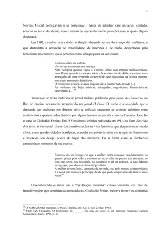 31
Normal Oficial começavam a se posicionar. Antes de adentrar esse universo, contudo,
retorno ao início do século, com o intuito de apresentar outras posições com as quais Higino
disputava.
Em 1902, circulou pela cidade, avaliação alarmada acerca do avanço das mulheres, o
que demonstra a sensação de instabilidade, de incerteza e de medo, despertados pelo
feminismo nos homens que o percebia como desagregador da sociedade.
Estamos sobre um vulcão
Um perigo espantoso nos ameaça
Nem Pompéia quando rugia o Vesúvio sobre suas cúpulas multicoloridas,
nem Roma quando avançava sobre ela o exército de Átila, viram-se mais
ameaçadas de uma tremenda catástrofe do que nós outros, os débeis homens,
nos atuais momentos históricos.
O feminismo avança, avança implacável; a mulher tudo invade [...]
As mulheres são hoje médicas, advogadas, engenheiras, farmacêuticas,
veterinárias [...] 59
Tratava-se de texto traduzido de jornal chileno, publicado pelo Jornal do Comércio, no
Rio de Janeiro, novamente reproduzido no jornal O Piauí. O medo e a ansiedade que a
demanda das mulheres por direitos civis e políticos causaram ao cronista anônimo eram
sentimentos experienciados também por alguns homens na pacata e morna Teresina. Esse foi
o caso de Clodoaldo Freitas. Em O Feminismo, crônica publicada em 1911, no livro Em roda
dos fatos, o intelectual diante das transformações na vida feminina, que despontavam mundo
afora, e nas grandes cidades brasileiras, expunha seu ponto de vista em relação ao feminismo
e inscrevia seu desejo acerca do lugar das mulheres. Eis a forma como o intelectual
caracteriza o momento de sua escrita:
Estamos em um tempo em que a mulher entra conosco, resolutamente, na
grande peleja pela vida e conosco se enxovalha na poeira das estradas, no
foro, nas artes, nos hospitais, no comércio e até na política, já não falando
nas igrejas, que são seu elemento predileto.
A mulher só tem, hoje, vergonha de ser mãe, ou, pelo menos, a maternidade
é a coisa que menos a preocupa, desde que pode alugar amas de leite e amas
secas.60
Desconhecendo o rumo que a “civilização moderna” estava tomando, em face de
transformações que considerava ameaçadoras, Clodoaldo Freitas buscava intervir na dinâmica
59
O REINADO das mulheres. O Piauí, Teresina, ano XII, n. 628, 23 mar. 1902.
60
FREITAS, Clodoaldo. O Feminismo. In: ______. Em roda dos fatos. 2. ed. Teresina: Fundação Cultural
Monsenhor Chaves, 1996. p. 71.
 