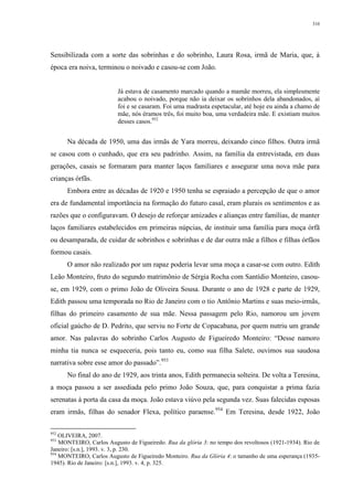 310
Sensibilizada com a sorte das sobrinhas e do sobrinho, Laura Rosa, irmã de Maria, que, à
época era noiva, terminou o noivado e casou-se com João.
Já estava de casamento marcado quando a mamãe morreu, ela simplesmente
acabou o noivado, porque não ia deixar os sobrinhos dela abandonados, aí
foi e se casaram. Foi uma madrasta espetacular, até hoje eu ainda a chamo de
mãe, nós éramos três, foi muito boa, uma verdadeira mãe. E existiam muitos
desses casos.952
Na década de 1950, uma das irmãs de Yara morreu, deixando cinco filhos. Outra irmã
se casou com o cunhado, que era seu padrinho. Assim, na família da entrevistada, em duas
gerações, casais se formaram para manter laços familiares e assegurar uma nova mãe para
crianças órfãs.
Embora entre as décadas de 1920 e 1950 tenha se espraiado a percepção de que o amor
era de fundamental importância na formação do futuro casal, eram plurais os sentimentos e as
razões que o configuravam. O desejo de reforçar amizades e alianças entre famílias, de manter
laços familiares estabelecidos em primeiras núpcias, de instituir uma família para moça órfã
ou desamparada, de cuidar de sobrinhos e sobrinhas e de dar outra mãe a filhos e filhas órfãos
formou casais.
O amor não realizado por um rapaz poderia levar uma moça a casar-se com outro. Edith
Leão Monteiro, fruto do segundo matrimônio de Sérgia Rocha com Santídio Monteiro, casou-
se, em 1929, com o primo João de Oliveira Sousa. Durante o ano de 1928 e parte de 1929,
Edith passou uma temporada no Rio de Janeiro com o tio Antônio Martins e suas meio-irmãs,
filhas do primeiro casamento de sua mãe. Nessa passagem pelo Rio, namorou um jovem
oficial gaúcho de D. Pedrito, que serviu no Forte de Copacabana, por quem nutriu um grande
amor. Nas palavras do sobrinho Carlos Augusto de Figueiredo Monteiro: “Desse namoro
minha tia nunca se esqueceria, pois tanto eu, como sua filha Salete, ouvimos sua saudosa
narrativa sobre esse amor do passado”.953
No final do ano de 1929, aos trinta anos, Edith permanecia solteira. De volta a Teresina,
a moça passou a ser assediada pelo primo João Souza, que, para conquistar a prima fazia
serenatas à porta da casa da moça. João estava viúvo pela segunda vez. Suas falecidas esposas
eram irmãs, filhas do senador Flexa, político paraense.954
Em Teresina, desde 1922, João
952
OLIVEIRA, 2007.
953
MONTEIRO, Carlos Augusto de Figueiredo. Rua da glória 3: no tempo dos revoltosos (1921-1934). Rio de
Janeiro: [s.n.], 1993. v. 3, p. 230.
954
MONTEIRO, Carlos Augusto de Figueiredo Monteiro. Rua da Glória 4: o tamanho de uma esperança (1935-
1945). Rio de Janeiro: [s.n.], 1993. v. 4, p. 325.
 