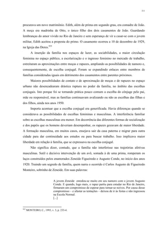 311
procurava um novo matrimônio. Edith, além de prima em segundo grau, era comadre de João.
A moça era madrinha de Otto, o único filho dos dois casamentos de João. Guardando
lembranças do amor vivido no Rio de Janeiro e sem esperança de vir a casar-se com o jovem
militar, Edith aceitou a proposta do primo. O casamento ocorreu a 10 de dezembro de 1929,
na Igreja das Dores.955
A inserção da família nos espaços de lazer, as sociabilidades, a maior circulação
feminina no espaço público, a escolarização e o ingresso feminino no mercado de trabalho,
estreitaram as aproximações entre moças e rapazes, ampliando as possibilidades de namoro e,
consequentemente, de escolha conjugal. Foram se expandindo enlaces entre membros de
famílias consideradas iguais em detrimento dos casamentos entre parentes próximos.
Maiores possibilidades de contato e de aproximação de moças e de rapazes no espaço
urbano não desencadearam drástica ruptura no poder da família, no âmbito das escolhas
conjugais. Isto porque foi se tornando prática pouco comum a escolha do cônjuge pelo pai,
mãe ou responsável, mas as famílias continuavam avalizando ou não as escolhas das filhas e
dos filhos, ainda nos anos 1950.
Importa acentuar que a escolha conjugal era generificada. Havia diferenças quando se
considerava as possibilidades de escolhas femininas e masculinas. A interferência familiar
sobre as escolhas masculinas era menor. Em decorrência das diferentes formas de socialização
e dos papéis que os homens deveriam desempenhar, os rapazes gozavam de maior liberdade.
A formação masculina, em muitos casos, ensejava sair da casa paterna e migrar para outra
cidade para dar continuidade aos estudos ou para buscar trabalho. Isso implicava maior
liberdade em relação à família, que se expressava na escolha conjugal.
Não significa dizer, contudo, que a família não interferisse nas trajetórias afetivas
masculinas. Sutil e decisiva intervenção de um avô, somada à de uma prima, romperam os
laços construídos pelos enamorados Zeneide Figueiredo e Augusto Conde, no início dos anos
1920. Traindo um segredo de família, quem narra o ocorrido é Carlos Augusto de Figueiredo
Monteiro, sobrinho de Zeneide. Em suas palavras:
A jovem Zeneide enredou-se muito em seu namoro com o jovem Augusto
Conde. E quando, logo mais, o rapaz partiu para estudar no Rio de Janeiro,
firmaram um compromisso de esperar para tornar-se noivos. Por causa desse
compromisso – e afastar as tentações – deixou de ir às festas e não ingressou
na Escola Normal.
[...]
955
MONTEIRO, C., 1993, v. 3, p. 233-4.
 