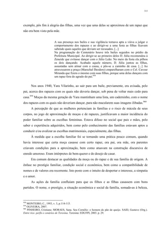 313
exemplo, pôs fim à alegria das filhas, uma vez que uma delas se aproximou de um rapaz que
não era bem visto pela mãe.
A sua presença nos bailes e sua vigilância tornava apta a viúva a julgar o
comportamento dos rapazes e ao dirigir-se a uma festa as filhas ficavam
sabendo quais aqueles que deviam ser recusados. [...]
Na programação do Centenário houve três bailes seguidos no prédio da
Prefeitura Municipal. Ao dirigir-se ao primeiro deles D. Júlia recomendou à
Zeneide que evitasse dançar com o Júlio Leão. No meio da festa ela pilhou
os dois dançando. Acabado aquele número, D. Júlia juntou as filhas,
assustadas sem atinar com a causa, e pôs-se a caminho de casa. [...] Ao
atravessarem a praça (Marechal Deodoro) emparelharam com o Cel. Cavour
Miranda que fizera o mesmo com suas filhas, porque uma delas dançara com
um rapaz fora do agrado do pai.958
Nos anos 1940, Yara Vilarinho, ao sair para um baile, previamente, era avisada, pelo
pai, acerca dos rapazes com os quais não deveria dançar, sob pena de voltar mais cedo para
casa.959
Moças da mesma geração de Yara mantinham uma lista, um caderninho, com o nome
dos rapazes com os quais não deveriam dançar, para não macularem suas imagens ilibadas.960
A percepção de que as mulheres pertenciam às famílias e o risco de mácula de seus
corpos, no jogo de aproximação de moças e de rapazes, justificavam a maior incidência do
poder familiar sobre as escolhas femininas. Estava difuso no social que pais e mães, pelo
saber e experiência adquiridos, bem como pelo conhecimento das famílias estavam aptos a
conduzir e/ou avalizar as escolhas matrimoniais, especialmente, das filhas.
À medida que a escolha familiar foi se tornando uma prática pouco comum, quando
havia interesse que certa moça casasse com certo rapaz, ora pai, ora mãe, ora parentes
criavam condições para a aproximação, bem como atuavam na construção discursiva de
enredo amoroso. Eram intérpretes de bem-querer e do desejo de casar.
Era comum destacar as qualidades da moça ou do rapaz e de sua família de origem. A
ênfase no prestígio familiar, condição social e econômica, bem como a compatibilidade de
nomes e de valores era recorrente. Isto posto com o intuito de despertar o interesse, a simpatia
e o amor.
As ações da família confluíam para que os filhos e as filhas casassem com bons
partidos. O nome, o prestígio, a situação econômica e social da família, somado-as à beleza,
958
MONTEIRO, C., 1993, v. 3, p.114-115.
959
OLIVEIRA, 2007.
960
PINHEIRO, Cristiane; MORAES, Sana. Seu Cornélio: o homem do pão de queijo. SAID, Gustavo (Org.).
Entre rios: perfis e cenários de Teresina. Teresina: EDUFPI, 2003. p. 29.
 