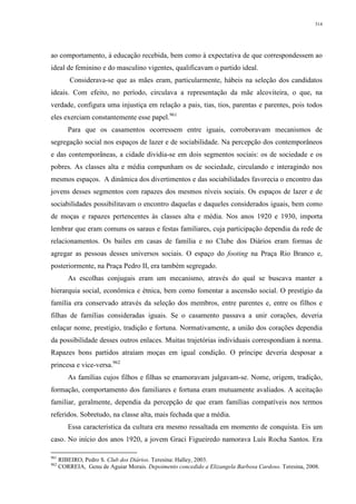 314
ao comportamento, à educação recebida, bem como à expectativa de que correspondessem ao
ideal de feminino e do masculino vigentes, qualificavam o partido ideal.
Considerava-se que as mães eram, particularmente, hábeis na seleção dos candidatos
ideais. Com efeito, no período, circulava a representação da mãe alcoviteira, o que, na
verdade, configura uma injustiça em relação a pais, tias, tios, parentas e parentes, pois todos
eles exerciam constantemente esse papel.961
Para que os casamentos ocorressem entre iguais, corroboravam mecanismos de
segregação social nos espaços de lazer e de sociabilidade. Na percepção dos contemporâneos
e das contemporâneas, a cidade dividia-se em dois segmentos sociais: os de sociedade e os
pobres. As classes alta e média compunham os de sociedade, circulando e interagindo nos
mesmos espaços. A dinâmica dos divertimentos e das sociabilidades favorecia o encontro das
jovens desses segmentos com rapazes dos mesmos níveis sociais. Os espaços de lazer e de
sociabilidades possibilitavam o encontro daquelas e daqueles considerados iguais, bem como
de moças e rapazes pertencentes às classes alta e média. Nos anos 1920 e 1930, importa
lembrar que eram comuns os saraus e festas familiares, cuja participação dependia da rede de
relacionamentos. Os bailes em casas de família e no Clube dos Diários eram formas de
agregar as pessoas desses universos sociais. O espaço do footing na Praça Rio Branco e,
posteriormente, na Praça Pedro II, era também segregado.
As escolhas conjugais eram um mecanismo, através do qual se buscava manter a
hierarquia social, econômica e étnica, bem como fomentar a ascensão social. O prestígio da
família era conservado através da seleção dos membros, entre parentes e, entre os filhos e
filhas de famílias consideradas iguais. Se o casamento passava a unir corações, deveria
enlaçar nome, prestígio, tradição e fortuna. Normativamente, a união dos corações dependia
da possibilidade desses outros enlaces. Muitas trajetórias individuais correspondiam à norma.
Rapazes bons partidos atraíam moças em igual condição. O príncipe deveria desposar a
princesa e vice-versa.962
As famílias cujos filhos e filhas se enamoravam julgavam-se. Nome, origem, tradição,
formação, comportamento dos familiares e fortuna eram mutuamente avaliados. A aceitação
familiar, geralmente, dependia da percepção de que eram famílias compatíveis nos termos
referidos. Sobretudo, na classe alta, mais fechada que a média.
Essa característica da cultura era mesmo ressaltada em momento de conquista. Eis um
caso. No início dos anos 1920, a jovem Graci Figueiredo namorava Luís Rocha Santos. Era
961
RIBEIRO, Pedro S. Club dos Diários. Teresina: Halley, 2003.
962
CORREIA, Genu de Aguiar Morais. Depoimento concedido a Elizangela Barbosa Cardoso. Teresina, 2008.
 
